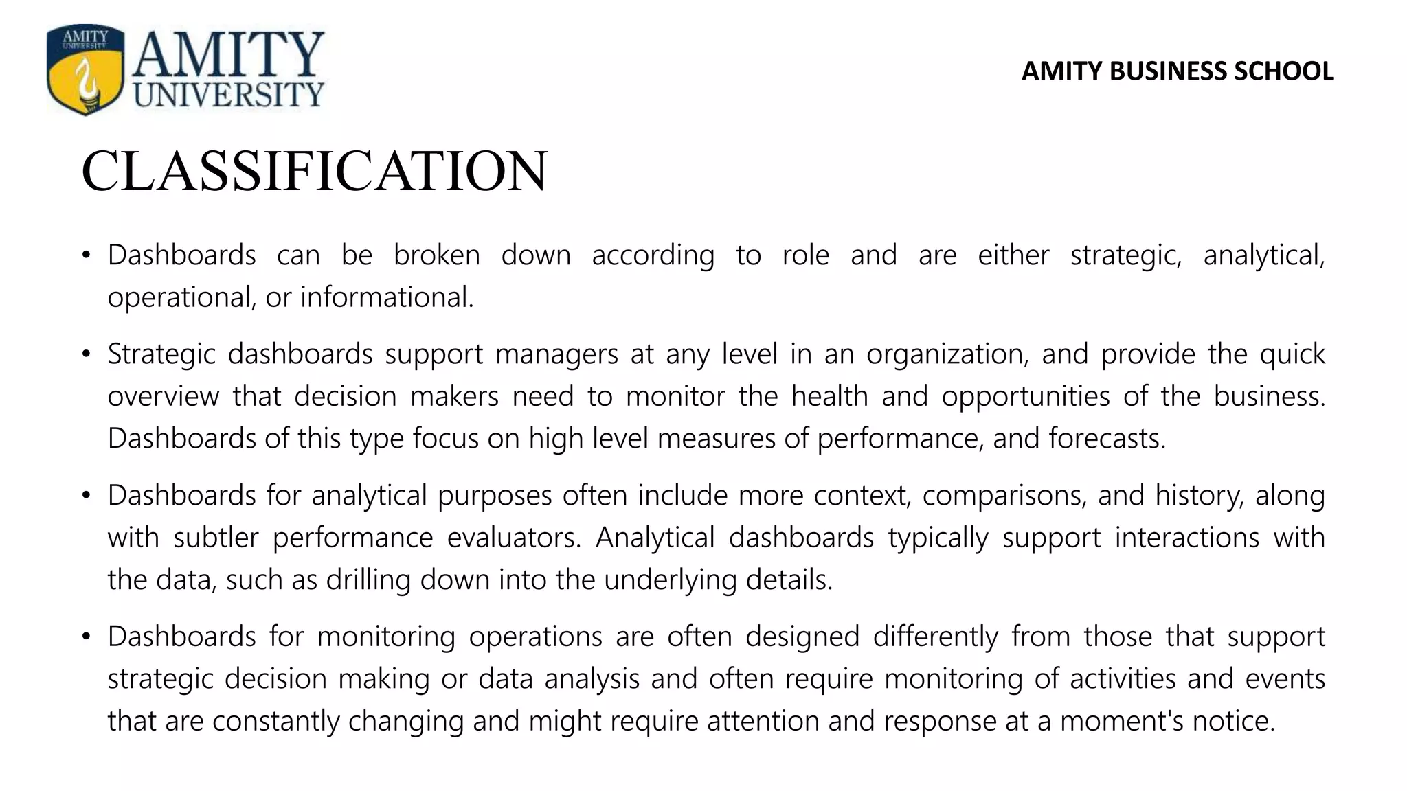 AMITY BUSINESS SCHOOL
• Dashboards can be broken down according to role and are either strategic, analytical,
operational, or informational.
• Strategic dashboards support managers at any level in an organization, and provide the quick
overview that decision makers need to monitor the health and opportunities of the business.
Dashboards of this type focus on high level measures of performance, and forecasts.
• Dashboards for analytical purposes often include more context, comparisons, and history, along
with subtler performance evaluators. Analytical dashboards typically support interactions with
the data, such as drilling down into the underlying details.
• Dashboards for monitoring operations are often designed differently from those that support
strategic decision making or data analysis and often require monitoring of activities and events
that are constantly changing and might require attention and response at a moment's notice.
CLASSIFICATION
 