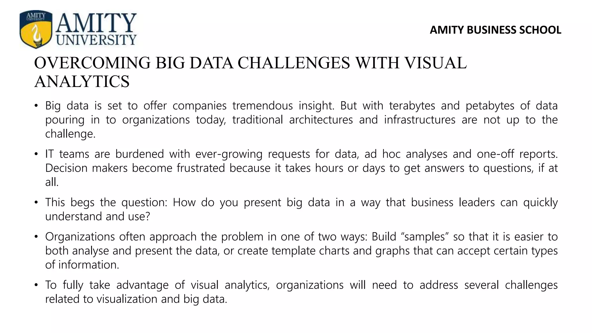 AMITY BUSINESS SCHOOL
• Big data is set to offer companies tremendous insight. But with terabytes and petabytes of data
pouring in to organizations today, traditional architectures and infrastructures are not up to the
challenge.
• IT teams are burdened with ever-growing requests for data, ad hoc analyses and one-off reports.
Decision makers become frustrated because it takes hours or days to get answers to questions, if at
all.
• This begs the question: How do you present big data in a way that business leaders can quickly
understand and use?
• Organizations often approach the problem in one of two ways: Build “samples” so that it is easier to
both analyse and present the data, or create template charts and graphs that can accept certain types
of information.
• To fully take advantage of visual analytics, organizations will need to address several challenges
related to visualization and big data.
OVERCOMING BIG DATA CHALLENGES WITH VISUAL
ANALYTICS
 