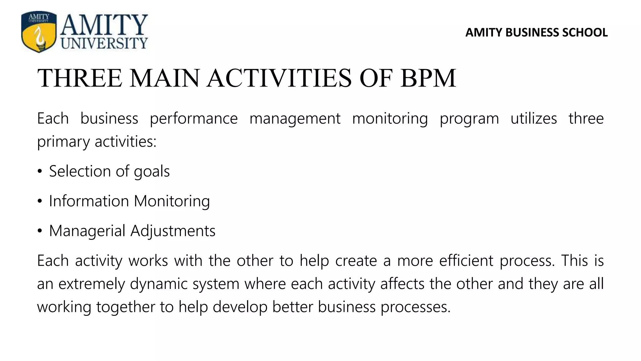 AMITY BUSINESS SCHOOL
Each business performance management monitoring program utilizes three
primary activities:
• Selection of goals
• Information Monitoring
• Managerial Adjustments
Each activity works with the other to help create a more efficient process. This is
an extremely dynamic system where each activity affects the other and they are all
working together to help develop better business processes.
THREE MAIN ACTIVITIES OF BPM
 