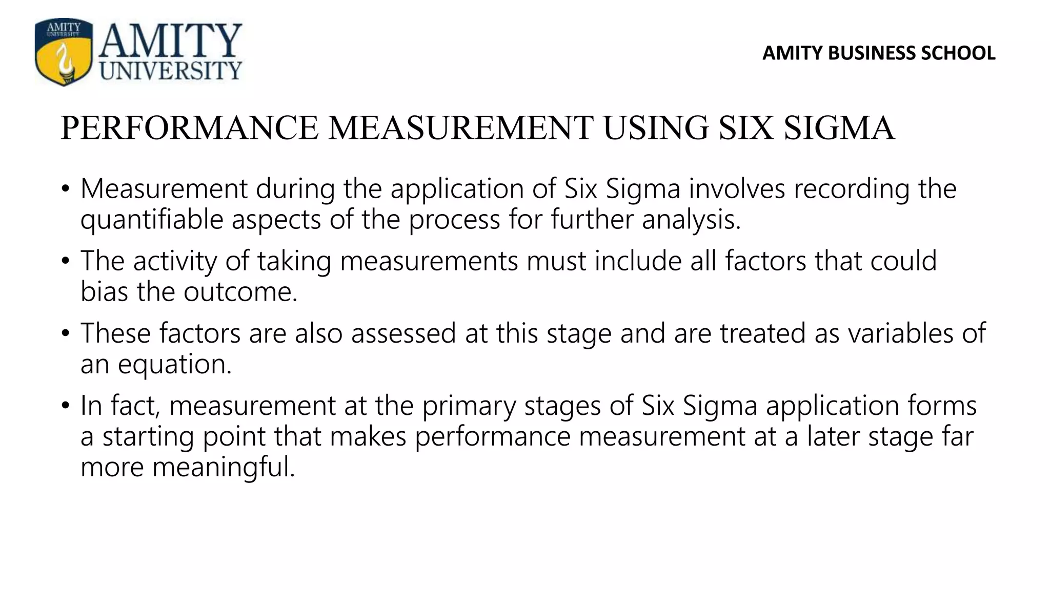 AMITY BUSINESS SCHOOL
• Measurement during the application of Six Sigma involves recording the
quantifiable aspects of the process for further analysis.
• The activity of taking measurements must include all factors that could
bias the outcome.
• These factors are also assessed at this stage and are treated as variables of
an equation.
• In fact, measurement at the primary stages of Six Sigma application forms
a starting point that makes performance measurement at a later stage far
more meaningful.
PERFORMANCE MEASUREMENT USING SIX SIGMA
 