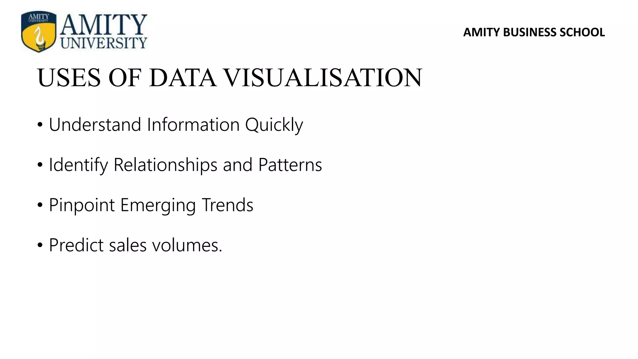AMITY BUSINESS SCHOOL
• Understand Information Quickly
• Identify Relationships and Patterns
• Pinpoint Emerging Trends
• Predict sales volumes.
USES OF DATA VISUALISATION
 