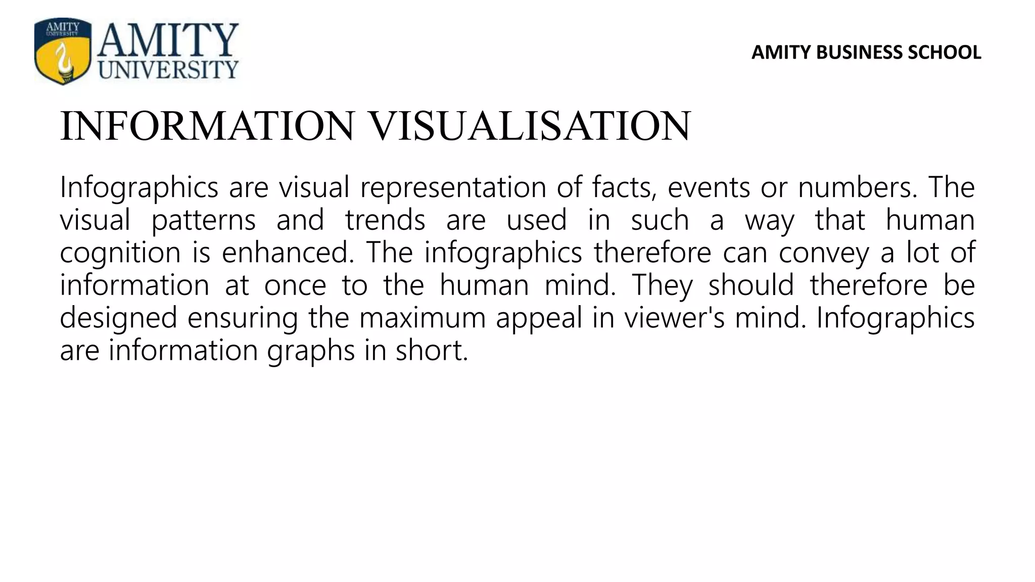 AMITY BUSINESS SCHOOL
Infographics are visual representation of facts, events or numbers. The
visual patterns and trends are used in such a way that human
cognition is enhanced. The infographics therefore can convey a lot of
information at once to the human mind. They should therefore be
designed ensuring the maximum appeal in viewer's mind. Infographics
are information graphs in short.
INFORMATION VISUALISATION
 