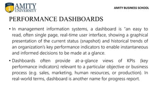 AMITY BUSINESS SCHOOL
• In management information systems, a dashboard is "an easy to
read, often single page, real-time user interface, showing a graphical
presentation of the current status (snapshot) and historical trends of
an organization’s key performance indicators to enable instantaneous
and informed decisions to be made at a glance.
• Dashboards often provide at-a-glance views of KPIs (key
performance indicators) relevant to a particular objective or business
process (e.g. sales, marketing, human resources, or production). In
real-world terms, dashboard is another name for progress report.
PERFORMANCE DASHBOARDS
 