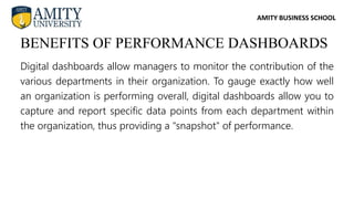 AMITY BUSINESS SCHOOL
Digital dashboards allow managers to monitor the contribution of the
various departments in their organization. To gauge exactly how well
an organization is performing overall, digital dashboards allow you to
capture and report specific data points from each department within
the organization, thus providing a "snapshot" of performance.
BENEFITS OF PERFORMANCE DASHBOARDS
 