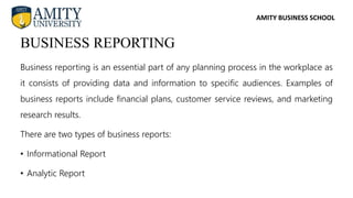 AMITY BUSINESS SCHOOL
Business reporting is an essential part of any planning process in the workplace as
it consists of providing data and information to specific audiences. Examples of
business reports include financial plans, customer service reviews, and marketing
research results.
There are two types of business reports:
• Informational Report
• Analytic Report
BUSINESS REPORTING
 