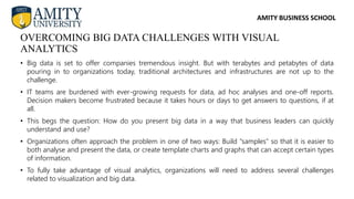 AMITY BUSINESS SCHOOL
• Big data is set to offer companies tremendous insight. But with terabytes and petabytes of data
pouring in to organizations today, traditional architectures and infrastructures are not up to the
challenge.
• IT teams are burdened with ever-growing requests for data, ad hoc analyses and one-off reports.
Decision makers become frustrated because it takes hours or days to get answers to questions, if at
all.
• This begs the question: How do you present big data in a way that business leaders can quickly
understand and use?
• Organizations often approach the problem in one of two ways: Build “samples” so that it is easier to
both analyse and present the data, or create template charts and graphs that can accept certain types
of information.
• To fully take advantage of visual analytics, organizations will need to address several challenges
related to visualization and big data.
OVERCOMING BIG DATA CHALLENGES WITH VISUAL
ANALYTICS
 