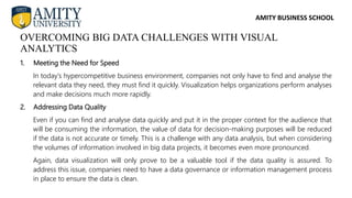 AMITY BUSINESS SCHOOL
1. Meeting the Need for Speed
In today’s hypercompetitive business environment, companies not only have to find and analyse the
relevant data they need, they must find it quickly. Visualization helps organizations perform analyses
and make decisions much more rapidly.
2. Addressing Data Quality
Even if you can find and analyse data quickly and put it in the proper context for the audience that
will be consuming the information, the value of data for decision-making purposes will be reduced
if the data is not accurate or timely. This is a challenge with any data analysis, but when considering
the volumes of information involved in big data projects, it becomes even more pronounced.
Again, data visualization will only prove to be a valuable tool if the data quality is assured. To
address this issue, companies need to have a data governance or information management process
in place to ensure the data is clean.
OVERCOMING BIG DATA CHALLENGES WITH VISUAL
ANALYTICS
 