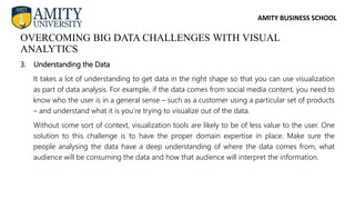 AMITY BUSINESS SCHOOL
3. Understanding the Data
It takes a lot of understanding to get data in the right shape so that you can use visualization
as part of data analysis. For example, if the data comes from social media content, you need to
know who the user is in a general sense – such as a customer using a particular set of products
– and understand what it is you’re trying to visualize out of the data.
Without some sort of context, visualization tools are likely to be of less value to the user. One
solution to this challenge is to have the proper domain expertise in place. Make sure the
people analysing the data have a deep understanding of where the data comes from, what
audience will be consuming the data and how that audience will interpret the information.
OVERCOMING BIG DATA CHALLENGES WITH VISUAL
ANALYTICS
 