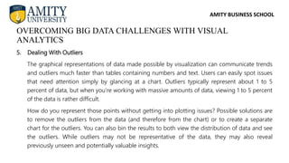 AMITY BUSINESS SCHOOL
5. Dealing With Outliers
The graphical representations of data made possible by visualization can communicate trends
and outliers much faster than tables containing numbers and text. Users can easily spot issues
that need attention simply by glancing at a chart. Outliers typically represent about 1 to 5
percent of data, but when you’re working with massive amounts of data, viewing 1 to 5 percent
of the data is rather difficult.
How do you represent those points without getting into plotting issues? Possible solutions are
to remove the outliers from the data (and therefore from the chart) or to create a separate
chart for the outliers. You can also bin the results to both view the distribution of data and see
the outliers. While outliers may not be representative of the data, they may also reveal
previously unseen and potentially valuable insights.
OVERCOMING BIG DATA CHALLENGES WITH VISUAL
ANALYTICS
 