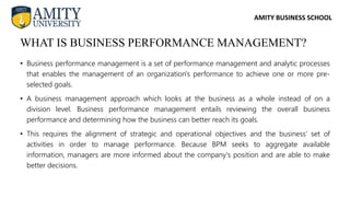 AMITY BUSINESS SCHOOL
• Business performance management is a set of performance management and analytic processes
that enables the management of an organization's performance to achieve one or more pre-
selected goals.
• A business management approach which looks at the business as a whole instead of on a
division level. Business performance management entails reviewing the overall business
performance and determining how the business can better reach its goals.
• This requires the alignment of strategic and operational objectives and the business' set of
activities in order to manage performance. Because BPM seeks to aggregate available
information, managers are more informed about the company's position and are able to make
better decisions.
WHAT IS BUSINESS PERFORMANCE MANAGEMENT?
 