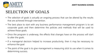 AMITY BUSINESS SCHOOL
• The selection of goals is actually an ongoing process that can be altered by the results
that are achieved through intervention.
• The best place to start with any business performance management program is to set
corporate goals and then determine the policies and methods that will be used to
achieve those goals.
• Once the program is underway, the effects that changes have on the process will start
to alter the goals.
• If a managerial decision helped to increase productivity, then it may be necessary to
enhance the goal.
• The point of the goal is to give management a measuring stick to use when it comes to
determining success.
SELECTION OF GOALS
 