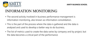 AMITY BUSINESS SCHOOL
• The second activity involved in business performance management is
information monitoring, also known as information consolidation.
• This is the part of the process where the data is gathered and the data is
analysed and used to develop a better way to do business.
• The list of metrics used to create the data varies by company and by project, but
the data becomes a critical part of the performance
INFORMATION MONITORING
 