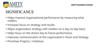 AMITY BUSINESS SCHOOL
• Helps improve organizational performance by measuring what
matters
• Increases focus on strategy and results
• Aligns organization strategy with workers on a day-to-day basis
• Helps focus on the drivers key to future performance
• Improves communication of the organization’s Vision and Strategy
• Prioritises Projects / Initiatives
SIGNIFICANCE
 