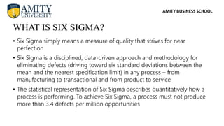 AMITY BUSINESS SCHOOL
• Six Sigma simply means a measure of quality that strives for near
perfection
• Six Sigma is a disciplined, data-driven approach and methodology for
eliminating defects (driving toward six standard deviations between the
mean and the nearest specification limit) in any process – from
manufacturing to transactional and from product to service
• The statistical representation of Six Sigma describes quantitatively how a
process is performing. To achieve Six Sigma, a process must not produce
more than 3.4 defects per million opportunities
WHAT IS SIX SIGMA?
 