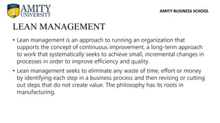 AMITY BUSINESS SCHOOL
• Lean management is an approach to running an organization that
supports the concept of continuous improvement, a long-term approach
to work that systematically seeks to achieve small, incremental changes in
processes in order to improve efficiency and quality.
• Lean management seeks to eliminate any waste of time, effort or money
by identifying each step in a business process and then revising or cutting
out steps that do not create value. The philosophy has its roots in
manufacturing.
LEAN MANAGEMENT
 