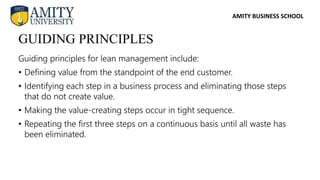 AMITY BUSINESS SCHOOL
Guiding principles for lean management include:
• Defining value from the standpoint of the end customer.
• Identifying each step in a business process and eliminating those steps
that do not create value.
• Making the value-creating steps occur in tight sequence.
• Repeating the first three steps on a continuous basis until all waste has
been eliminated.
GUIDING PRINCIPLES
 