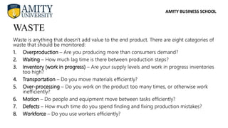 AMITY BUSINESS SCHOOL
Waste is anything that doesn't add value to the end product. There are eight categories of
waste that should be monitored:
1. Overproduction – Are you producing more than consumers demand?
2. Waiting – How much lag time is there between production steps?
3. Inventory (work in progress) – Are your supply levels and work in progress inventories
too high?
4. Transportation – Do you move materials efficiently?
5. Over-processing – Do you work on the product too many times, or otherwise work
inefficiently?
6. Motion – Do people and equipment move between tasks efficiently?
7. Defects – How much time do you spend finding and fixing production mistakes?
8. Workforce – Do you use workers efficiently?
WASTE
 