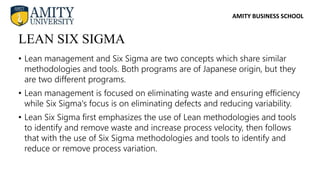 AMITY BUSINESS SCHOOL
• Lean management and Six Sigma are two concepts which share similar
methodologies and tools. Both programs are of Japanese origin, but they
are two different programs.
• Lean management is focused on eliminating waste and ensuring efficiency
while Six Sigma's focus is on eliminating defects and reducing variability.
• Lean Six Sigma first emphasizes the use of Lean methodologies and tools
to identify and remove waste and increase process velocity, then follows
that with the use of Six Sigma methodologies and tools to identify and
reduce or remove process variation.
LEAN SIX SIGMA
 