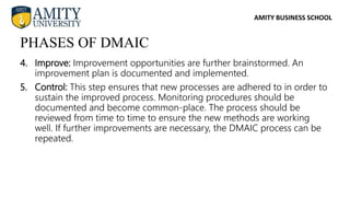 AMITY BUSINESS SCHOOL
4. Improve: Improvement opportunities are further brainstormed. An
improvement plan is documented and implemented.
5. Control: This step ensures that new processes are adhered to in order to
sustain the improved process. Monitoring procedures should be
documented and become common-place. The process should be
reviewed from time to time to ensure the new methods are working
well. If further improvements are necessary, the DMAIC process can be
repeated.
PHASES OF DMAIC
 