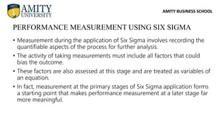 AMITY BUSINESS SCHOOL
• Measurement during the application of Six Sigma involves recording the
quantifiable aspects of the process for further analysis.
• The activity of taking measurements must include all factors that could
bias the outcome.
• These factors are also assessed at this stage and are treated as variables of
an equation.
• In fact, measurement at the primary stages of Six Sigma application forms
a starting point that makes performance measurement at a later stage far
more meaningful.
PERFORMANCE MEASUREMENT USING SIX SIGMA
 