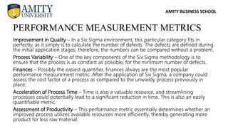 AMITY BUSINESS SCHOOL
Improvement in Quality – In a Six Sigma environment, this particular category fits in
perfectly, as it simply is to calculate the number of defects. The defects are defined during
the initial application stages; therefore, the numbers can be compared without a problem.
Process Variability – One of the key components of the Six Sigma methodology is to
ensure that the process is as constant as possible, for the minimum number of defects.
Finances – Possibly the easiest quantifier, finances always are the most popular
performance measurement metric. After the application of Six Sigma, a company could
assess the cost factor of a process as compared to the unwieldy process previously in
place.
Acceleration of Process Time – Time is also a valuable resource, and streamlining
processes could potentially lead to a significant reduction in time. This is also an easily
quantifiable metric.
Assessment of Productivity – This performance metric essentially determines whether an
improved process utilizes available resources more efficiently, thereby generating more
product for less raw material.
PERFORMANCE MEASUREMENT METRICS
 