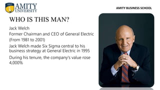 AMITY BUSINESS SCHOOL
WHO IS THIS MAN?
Jack Welch
Former Chairman and CEO of General Electric
(From 1981 to 2001)
During his tenure, the company's value rose
4,000%
Jack Welch made Six Sigma central to his
business strategy at General Electric in 1995
 