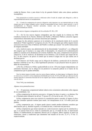 ciudad de Buenos Aires y para dictar la ley de garantía federal; todos estos plazos quedaron
incumplidos).
Esta enumeración no taxativa convoca a reflexionar sobre el modo de cumplir cada obligación y sobre la
responsabilidad derivada de su incumplimiento.
32. — Cuando las competencias de ejercicio obligatorio están impuestas con una imperatividad que no deja
margen para que el órgano obligado escoja y decida la oportunidad de hacer efectivo aquel ejercicio, y con el
incumplimiento se bloquean derechos personales, estamos ante una omisión inconstitucional o
inconstitucionalidad por omisión.

Los tres nuevos órganos extrapoderes de los artículos 85, 86 y 120
33. — En los tres nuevos órganos extrapoderes que han surgido de la reforma de 1994
(Auditoría General de la Nación, Defensor del Pueblo y Ministerio Público) concurren algunas
características interesantes que conviene mencionar por separado.
Aunque los dos primeros aparecen en la normativa de la constitución dentro de la sección
dedicada al “Poder Legislativo” (congreso), los arts. 85 y 86 consignan que ambos órganos tienen
autonomía funcional. Para el Defensor del Pueblo se añade que actuará “sin recibir instrucciones
de ninguna autoridad”.
a) La Auditoría ejerce una administración de las denominadas “consultivas”, y es obligación
del congreso que el examen a su cargo sobre el desempeño y la situación de la administración
pública se sustente en los dictámenes de la misma Auditoría. Hay, pues, competencias de ejercicio
obligatorio: la de la Auditoría, de dictaminar en los términos y con el alcance que surgen del art.
85, y la del congreso, de ejercer el control que la norma le asigna una vez que cuenta con el
dictamen previo.
b) El Defensor del Pueblo carga con la obligación de defensa y protección de los derechos
humanos conforme al art. 86, y tiene legitimación procesal, lo que proyecta hacia los jueces el
deber de reconocérsela.
c) Por fin, el Ministerio Público queda definido en el art. 120 como órgano independiente con
autonomía funcional, con la obligación de promover la actuación judicial en el marco de las
competencias que le quedan atribuidas.
Para los demás órganos de poder, estas tres nuevas figuras implican, sin duda alguna, la obligación clara de
no inmiscuirse ni interferir en las competencias distribuidas por los arts. 85, 86 y120, dado que cada una de estas
normas especifica la autonomía funcional de los tres órganos que venimos considerando como extrapoderes, y su
zona de reserva.

Ver nº 44 y sus remisiones.
Algunas otras puntualizaciones
34. — El panorama competencial admite todavía otros comentarios adicionales sobre algunas
de sus modalidades. Así:
a) Hay competencias de ejercicio potestativo: el órgano las ejerce si quiere, o se abstiene. Por
ej.: el llamado poder tributario; las del art. 75 incisos 22 y 24; las de los arts. 125 y 126, etc.
b) Hay competencias para cuyo ejercicio la constitución parece conceder al órgano el plazo
que éste considere oportuno tomarse para usarla. Así interpretamos al art. 118 sobre juicio por
jurados.
c) Hay competencias que el órgano puede ejercer cuando pruden-cialmente considera que
debe hacerlo; por ej., declarar la guerra, o el estado de sitio, o intervenir una provincia.
d) Hay competencias que tienen marcado un condicionamiento expreso por la constitución y
que, si se ejercen fuera de él, violan la constitución; por ej.; el estado de sitio, la intervención
federal, el establecimiento de impuestos directos por el congreso, deben sujetarse al marco de
situaciones, causas y condiciones que claramente está trazado en los arts. 23, 6º y 75 inc. 2º,
respectivamente.

 