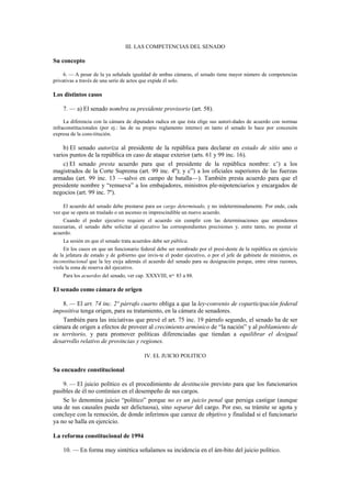 III. LAS COMPETENCIAS DEL SENADO

Su concepto
6. — A pesar de la ya señalada igualdad de ambas cámaras, el senado tiene mayor número de competencias
privativas a través de una serie de actos que expide él solo.

Los distintos casos
7. — a) El senado nombra su presidente provisorio (art. 58).
La diferencia con la cámara de diputados radica en que ésta elige sus autori-dades de acuerdo con normas
infraconstitucionales (por ej.: las de su propio reglamento interno) en tanto el senado lo hace por concesión
expresa de la cons-titución.

b) El senado autoriza al presidente de la república para declarar en estado de sitio uno o
varios puntos de la república en caso de ataque exterior (arts. 61 y 99 inc. 16).
c) El senado presta acuerdo para que el presidente de la república nombre: c’) a los
magistrados de la Corte Suprema (art. 99 inc. 4º); y c”) a los oficiales superiores de las fuerzas
armadas (art. 99 inc. 13 —salvo en campo de batalla—). También presta acuerdo para que el
presidente nombre y “remueva” a los embajadores, ministros ple-nipotenciarios y encargados de
negocios (art. 99 inc. 7º).
El acuerdo del senado debe prestarse para un cargo determinado, y no indeterminadamente. Por ende, cada
vez que se opera un traslado o un ascenso es imprescindible un nuevo acuerdo.
Cuando el poder ejecutivo requiere el acuerdo sin cumplir con las determinaciones que entendemos
necesarias, el senado debe solicitar al ejecutivo las correspondientes precisiones y, entre tanto, no prestar el
acuerdo.
La sesión en que el senado trata acuerdos debe ser pública.
En los casos en que un funcionario federal debe ser nombrado por el presi-dente de la república en ejercicio
de la jefatura de estado y de gobierno que invis-te el poder ejecutivo, o por el jefe de gabinete de ministros, es
inconstitucional que la ley exija además el acuerdo del senado para su designación porque, entre otras razones,
viola la zona de reserva del ejecutivo.
Para los acuerdos del senado, ver cap. XXXVIII, nos. 83 a 88.

El senado como cámara de origen
8. — El art. 74 inc. 2º párrafo cuarto obliga a que la ley-convenio de coparticipación federal
impositiva tenga origen, para su tratamiento, en la cámara de senadores.
También para las iniciativas que prevé el art. 75 inc. 19 párrafo segundo, el senado ha de ser
cámara de origen a efectos de proveer al crecimiento armónico de “la nación” y al poblamiento de
su territorio, y para promover políticas diferenciadas que tiendan a equilibrar el desigual
desarrollo relativo de provincias y regiones.
IV. EL JUICIO POLITICO

Su encuadre constitucional
9. — El juicio político es el procedimiento de destitución previsto para que los funcionarios
pasibles de él no continúen en el desempeño de sus cargos.
Se lo denomina juicio “político” porque no es un juicio penal que persiga castigar (aunque
una de sus causales pueda ser delictuosa), sino separar del cargo. Por eso, su trámite se agota y
concluye con la remoción, de donde inferimos que carece de objetivo y finalidad si el funcionario
ya no se halla en ejercicio.
La reforma constitucional de 1994
10. — En forma muy sintética señalamos su incidencia en el ám-bito del juicio político.

 