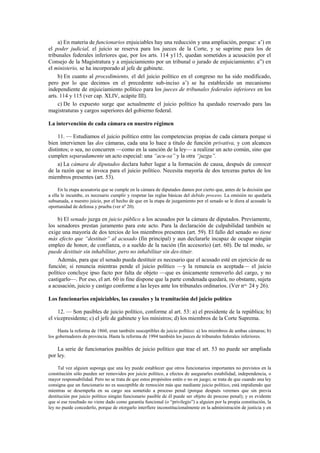 a) En materia de funcionarios enjuiciables hay una reducción y una ampliación, porque: a’) en
el poder judicial, el juicio se reserva para los jueces de la Corte, y se suprime para los de
tribunales federales inferiores que, por los arts. 114 y115, quedan sometidos a acusación por el
Consejo de la Magistratura y a enjuiciamiento por un tribunal o jurado de enjuiciamiento; a”) en
el ministerio, se ha incorporado al jefe de gabinete.
b) En cuanto al procedimiento, el del juicio político en el congreso no ha sido modificado,
pero por lo que decimos en el precedente sub-inciso a’) se ha establecido un mecanismo
independiente de enjuiciamiento político para los jueces de tribunales federales inferiores en los
arts. 114 y 115 (ver cap. XLIV, acápite III).
c) De lo expuesto surge que actualmente el juicio político ha quedado reservado para las
magistraturas y cargos superiores del gobierno federal.
La intervención de cada cámara en nuestro régimen
11. — Estudiamos el juicio político entre las competencias propias de cada cámara porque si
bien intervienen las dos cámaras, cada una lo hace a título de función privativa, y con alcances
distintos; o sea, no concurren —como en la sanción de la ley— a realizar un acto común, sino que
cumplen separadamente un acto especial: una “acu-sa” y la otra “juzga”.
a) La cámara de diputados declara haber lugar a la formación de causa, después de conocer
de la razón que se invoca para el juicio político. Necesita mayoría de dos terceras partes de los
miembros presentes (art. 53).
En la etapa acusatoria que se cumple en la cámara de diputados damos por cierto que, antes de la decisión que
a ella le incumbe, es necesario cumplir y respetar las reglas básicas del debido proceso. La omisión no quedaría
subsanada, a nuestro juicio, por el hecho de que en la etapa de juzgamiento por el senado se le diera al acusado la
oportunidad de defensa y prueba (ver nº 20).

b) El senado juzga en juicio público a los acusados por la cámara de diputados. Previamente,
los senadores prestan juramento para este acto. Para la declaración de culpabilidad también se
exige una mayoría de dos tercios de los miembros presentes (art. 59). El fallo del senado no tiene
más efecto que “destituir” al acusado (fin principal) y aun declararle incapaz de ocupar ningún
empleo de honor, de confianza, o a sueldo de la nación (fin accesorio) (art. 60). De tal modo, se
puede destituir sin inhabilitar, pero no inhabilitar sin des-tituir.
Además, para que el senado pueda destituir es necesario que el acusado esté en ejercicio de su
función; si renuncia mientras pende el juicio político —y la renuncia es aceptada— el juicio
político concluye ipso facto por falta de objeto —que es únicamente removerlo del cargo, y no
castigarlo—. Por eso, el art. 60 in fine dispone que la parte condenada quedará, no obstante, sujeta
a acusación, juicio y castigo conforme a las leyes ante los tribunales ordinarios. (Ver nos. 24 y 26).
Los funcionarios enjuiciables, las causales y la tramitación del juicio político
12. — Son pasibles de juicio político, conforme al art. 53: a) el presidente de la república; b)
el vicepresidente; c) el jefe de gabinete y los ministros; d) los miembros de la Corte Suprema.
Hasta la reforma de 1860, eran también susceptibles de juicio político: a) los miembros de ambas cámaras; b)
los gobernadores de provincia. Hasta la reforma de 1994 también los jueces de tribunales federales inferiores.

La serie de funcionarios pasibles de juicio político que trae el art. 53 no puede ser ampliada
por ley.
Tal vez alguien suponga que una ley puede establecer que otros funcionarios importantes no previstos en la
constitución sólo pueden ser removidos por juicio político, a efectos de asegurarles estabilidad, independencia, o
mayor responsabilidad. Pero no se trata de que estos propósitos estén o no en juego; se trata de que cuando una ley
consigna que un funcionario no es susceptible de remoción más que mediante juicio político, está impidiendo que
mientras se desempeña en su cargo sea sometido a proceso penal (porque después veremos que sin previa
destitución por juicio político ningún funcionario pasible de él puede ser objeto de proceso penal); y es evidente
que si ese resultado no viene dado como garantía funcional (o “privilegio”) a alguien por la propia constitución, la
ley no puede concederlo, porque de otorgarlo interfiere inconstitucionalmente en la administración de justicia y en

 