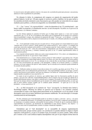 la zona de reserva del poder judicial, al privar a los jueces de su jurisdicción penal para procesar a una persona,
además de violar la igualdad de los justiciables.

No obstante lo dicho, la competencia del congreso en materia de organización del poder
judicial federal y la del art. 120 para regular el ministerio público habilita a la ley para incluir a
los miembros de dicho ministerio como funcionarios que sólo pueden ser removidos de sus cargos
mediante juicio político, a efectos de asegurarles sus inmunidades funcionales.
13. — Las “causas” de responsabilidad —como las denomina el art. 53 constitucional— que
hacen viable la acusación y la destitución son tres: a) mal desempeño; b) delito en el ejercicio de
sus funciones; c) crímenes comunes.
Las dos últimas implican la comisión de hechos que el código penal vigente (y a veces aun la propia
constitución: arts. 15, 22, 29, 36 y119) tipifican como delitos; pero el juzgamiento de los mismos no se efectúa a
título de punibilidad o castigo, sino solamente de separación del cargo. Y tanto que —ya lo dijimos— el castigo
ordinario de tipo penal se deriva, después de la destitución por el senado, a los tribunales judiciales de acuerdo con
la ley.
14. — Se ha planteado la duda acerca de si la parte del art. 110 que garanti-za la inamovilidad de los jueces
“mientras dure su buena conducta”, puede significar que cuando incurren en “mala conducta” se configura una
causal para removerlos mediante juicio político, y si tal supuesta causal de “mala conducta” se viene a añadir —
por causa del mismo art. 110— como otra causal distinta e independiente a las otras tres (mal desempeño, delitos
en ejercicio de las fun-ciones, y crímenes comunes) que prevé el art. 53 cuando específicamente enfoca el
enjuiciamiento político.
Si se responde afirmativamente, habría una cuarta causal emanada del art. 110, es decir, con independencia y
con autonomía fuera del art. 53, que sería la “mala conducta”.
Esta interpretación no es, a nuestro criterio, correcta, porque la “mala conducta” a que apunta el art. 110 para
hacer cesar la garantía de inamovilidad judicial remite a los únicos tres casos de procedencia del juicio político
enumerados taxativamente en el art. 53, y se subsume en uno o más de ellos; en esta forma, la mala conducta del
art. 110 tiene necesariamente que equivaler a mal desempeño, a delitos en la función judicial, o a crímenes
comunes, con lo que cualquier otro tipo de “mala conducta” que no coincida con los anteriores queda extrañado de
las causales de juicio político.
15. — Reflexión similar nos merece el caso del presidente de la república que ahora, por el art. 99 inc. 1º, es
“responsable político de la administración general del país”. Esta responsabilidad “política” no da lugar, a nuestro
criterio, para promover juicio político, salvo que las conductas o los hechos de “irresponsabilidad política” que se
imputen puedan encuadrarse en una causal del art. 53.
En cuanto al jefe de gabinete de ministros, que también figura entre los funcionarios pasibles de juicio
político, y que por el art. 100 tiene “responsabilidad política” ante el congreso, hay que recordar que además de su
posible enjuiciamiento político, está sujeto a remoción por el congreso, de acuerdo al art. 101. Para tal remoción,
basta que las cámaras estimen razonablemente que ha actuado sin la debida responsabilidad política, en tanto que
para el juicio político creemos exigible que su conducta pueda subsumirse —al igual que en el caso del
presidente— en una causal del art. 53.

16. — a) Mal desempeño es lo contrario de “buen” desempeño. La fórmula tiene latitud y
flexibilidad amplias. Mientras los delitos en ejercicio de la función o los crímenes comunes
circunscriben la causa a una figura penal preexistente en la constitución o en la ley penal, el mal
desempeño carece de un marco definitorio previamente establecido. No está descripto el concepto
constitucional de mal desempeño.
Por ello, estimamos que el mal desempeño puede no ser doloso ni culposo, y provenir —por ej.— de causas
ajenas a la voluntad del funcionario. Un presidente que perdiera el uso de la razón, o padeciera una hemiplejia, y
no renunciara o no pudiera renunciar, sería pasible de juicio político. El hecho de que la constitución hable de
responsabilidad, de acusación y de declaración de culpabilidad no tiene alcance subjetivo, sino objetivo —e
incluso, en casos como los ejemplificados, extraño a la propia voluntad del imputado—.

Entendemos que el “mal desempeño” no es susceptible de ninguna reglamentación
infraconstitucional, porque normas ajenas a la constitución no pueden delinear la figura ni fijarle
supuestos confi-gurativos, ya que es el senado el que, de acuerdo a su juicio, puede y debe valorar
por sí mismo si tal o cual conducta implica desempeñarse mal, por lo que ninguna norma fuera de

 