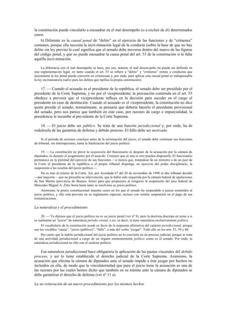 la constitución puede vincularlo a encuadrar en el mal desempeño (o a excluir de él) determinados
casos.
b) Diferente es la causal penal de “delito” en el ejercicio de las funciones y de “crímenes”
comunes, porque ella necesita la incri-minación legal de la conducta (sobre la base de que no hay
delito sin ley previa) lo cual significa que el senado debe moverse dentro del marco de las figuras
del código penal, y que no puede encuadrar la causa penal del art. 53 de la constitución si le falta
aquélla incri-minación.
La diferencia con el mal desempeño se hace, por eso, notoria; el mal desem-peño no puede ser definido en
una reglamentación legal, en tanto cuando el art. 53 se refiere a “delito” y “crímenes” remite a conductas que
únicamente la ley penal puede convertir en criminosas y, por ende, para aplicar esta causal penal es indispensable
la ley incriminatoria (salvo para los delitos que tipifica la propia constitución).

17. — Cuando el acusado es el presidente de la república, el senado debe ser presidido por el
presidente de la Corte Suprema, y no por el vicepresidente; la precaución contenida en el art. 53
obedece a prevenir que el vicepresidente influya en la decisión para suceder en el cargo al
presidente en caso de destitución. Cuando el acusado es el vicepresidente, la constitución no dice
quién preside el senado; normalmente, se pensaría que debería hacerlo el presidente provisional
del senado, pero nos parece que también en este caso, por razones de cargo e imparcialidad, la
presidencia le incumbe al pre-sidente de la Corte Suprema.
18. — El juicio debe ser público. Se trata de una función jurisdiccional y, por ende, ha de
rodeársela de las garantías de defensa y debido proceso. El fallo debe ser motivado.
Si el período de sesiones concluye antes de la terminación del juicio, el senado debe continuar sus funciones
de tribunal, sin interrupciones, hasta la finalización del juicio político.
19. — La constitución no prevé la suspensión del funcionario ni después de la acusación por la cámara de
diputados, ni durante el juzgamiento por el sena-do. Creemos que ni una ni otro pueden disponerla. El funcionario
permanece en la plenitud del ejercicio de sus funciones —a menos que, tratándose de un ministro o de un juez de
la Corte el presidente de la república o el propio tribunal disponga, en ejercicio del poder disciplinario, la
suspensión a las resultas del juicio político—.
No es éste el criterio de la Corte. Así, por Acordada 67 del 20 de noviembre de 1990 el alto tribunal decidió
—por mayoría— que no procedía su intervención, que le había sido requerida por la cámara federal de apelaciones
de San Martín (provincia de Buenos Aires) para que propusiera al congreso la suspensión del juez federal de
Mercedes Miguel A. Zitto Soria hasta tanto se resolviera su juicio político.
Asimismo, la praxis constitucional muestra casos en los que el senado ha suspendido a jueces sometidos al
juicio político, y ello está previsto en su reglamento especial, incluso con similar suspensión en el pago de sus
remuneraciones.

La naturaleza y el procedimiento
20. — Ya dijimos que el juicio político no es un juicio penal (ver nº 9), pero la doctrina discrepa en torno a si
es realmente un “juicio” de naturaleza jurisdic-cional, o no; es decir, si tiene naturaleza exclusivamente política.
El vocabulario de la constitución acude en favor de la respuesta afirmativa del carácter jurisdiccional, porque
usa los vocablos “causa”, “juicio (público)”, “fallo”, a más del verbo “juzgar”. Todo ello en los arts. 53, 59 y 60.
Por cierto que la índole jurisdiccional del juicio político no lo convierte en un proceso judicial, porque se trata
de una actividad jurisdiccional a cargo de un órgano eminentemente político como es el senado. Por ende, la
naturaleza jurisdiccional no riñe con el carácter político.

Esa naturaleza jurisdiccional hace obligatoria la aplicación de las pautas viscerales del debido
proceso, y así lo tiene establecido el derecho judicial de la Corte Suprema. Asimismo, la
acusación que efectúa la cámara de diputados ante el senado impide a éste juzgar por hechos no
incluidos en ella, de modo que la vinculatoriedad que para el juicio tiene la acusación es una de
las razones por las cuales hemos dicho que también en su trámite ante la cámara de diputados se
debe garantizar el derecho de defensa (ver nº 11 a).
La no reiteración de un nuevo procedimiento por los mismos hechos

 
