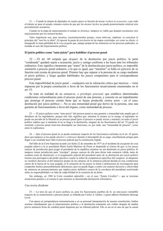 21. — Cuando la cámara de diputados en cuanto ejerce su función de acusar rechaza la acusación, y por ende
el trámite no pasa al senado, estamos ciertos de que por los mismos hechos no puede posteriormente reiniciar otro
procedimiento acusatorio.
Cuando en la etapa de enjuiciamiento el senado no destituye, tampoco es viable que después recomience otro
enjuiciamiento por los mismos hechos.
Tales reaperturas son, para nosotros, inconstitucionales porque, como míni-mo, implican: a) conculcar el
principio del “non bis in idem”; b) ignorar la pauta de preclusión en las etapas concluidas, así como su efecto; c)
transgredir la intan-gibilidad de la cosa juzgada que, aunque propia de las sentencias en los procesos judiciales, se
traslada al caso del enjuiciamiento político.

El juicio político como “ante-juicio” para habilitar el proceso penal
22. — El art. 60 estipula que después de la destitución por juicio político, la parte
“condenada” quedará sujeta a acusación, juicio y castigo conforme a las leyes ante los tribunales
ordinarios. Esto significa claramente que “antes” de la destitución por juicio político, es imposible
someterla a proceso penal ordinario, o lo que es igual, que “mientras” se halla en ejercicio de su
función está exenta de proceso penal. Primero hay que separar a la persona de su cargo mediante
el juicio político, y luego quedan habilitados los jueces competentes para el correspondiente
proceso penal.
Esta imposibilidad de juicio penal —cualquiera sea la valoración crítica que merezca— viene
impuesta por la propia constitución a favor de los funcionarios taxativamente enumerados en el
art. 53.
Se trata en realidad de un antejuicio, o privilegio procesal, que establece determinadas
condiciones extraordinarias para el proceso penal de una persona, y consiste en un impedimento
que posterga el proceso común hasta que se hayan producido ciertos actos —en el caso,
destitución por juicio político—. No es una inmunidad penal que derive de la persona, sino una
garantía de funcionamiento a favor del órgano, como inmunidad de proceso.
23. — El juicio político como “ante-juicio” del proceso penal es una garantía o inmunidad más amplia que el
desafuero de los legisladores, porque éste sólo significa que, mientras la cámara no lo otorga, el legislador no
puede ser privado de la libertad en un proceso penal (pero el proceso se puede iniciar y tramitar), en tanto el juicio
político implica que si mediante él no se llega a la destitución, ninguno de los funcionarios del art. 53 puede ser
sometido a proceso penal mien-tras desempeña sus funciones; es, por ende, una “inmunidad de proceso”, como
antes lo explicamos.
24. — Que el proceso penal no se puede sustanciar respecto de los funcionarios incluidos en el art. 45 quiere
decir que tampoco se los puede absolver o sobreseer durante el desempeño de su cargo, sencillamente porque para
llegar a ese resultado hace falta el proceso judicial que la constitución impide.
Del fallo de la Corte Suprema recaído con fecha 22 de setiembre de 1977 en el incidente de excepción de cosa
juzgada relativa a la ex presidenta María Estela Martínez de Perón se desprende el criterio de que: a) los jueces
carecen de jurisdicción para juzgar al presidente de la república mientras no sea destituido en juicio político; b)
tampoco tienen jurisdicción para “exculpar”, porque carecen de ella para dictar toda sentencia válida, tanto de
condena como de absolución; c) el juzgamiento judicial del presidente antes de su destitución por juicio político
lesiona una prerrogativa del poder ejecutivo cuanto la esfera de competencia específica del congreso, al anteponer
su veredicto decisorio al del antejuicio propio de las cámaras; d) la sentencia judicial dictada en esas condiciones
carece de la fuerza de la cosa juzgada; e) la actuación de los jueces se limita a atribuciones de investigación para
comprobar hechos presumiblemente delictuosos, pero no puede llegar a emitir con carácter decisorio y efectividad
de sentencia un pronunciamiento que implica juicio definitivo acerca de la con-ducta del presidente resolviendo
sobre su responsabilidad o su falta de culpa-bilidad en la comisión de un delito.
Sin embargo, en 1988 la Corte consideró admisible —en el caso “Zenón Cevallos”— que se iniciaran
actuaciones penales y se tomara lo que entonces se denominaba declaración informativa.

Una teoría disidente
25. — La tesis de que el juicio político es, para los funcionarios pasibles de él, un ante-juicio ineludible
respecto de su sometimiento a proceso penal, es rebatida por Carlos A. Garber, a quien adhiere Humberto Quiroga
Lavié.
Con apoyo en jurisprudencia norteamericana y en su personal interpretación de nuestra constitución, Garber
sostiene rotundamente que el enjuiciamiento político y la destitución solamente son viables después de mediar
previa sentencia firme de condena penal dispuesta por un tribunal judicial. Ello es así en el caso de que la causal

 