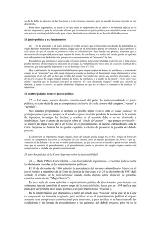 sea la de delito en ejercicio de las funciones o la de crímenes comunes, pero no cuando la causal consiste en mal
desempeño.
Entre otros argumentos, se acude al de que nadie es responsable de un delito si un tribunal judicial no lo
declara responsable, para de ahí en más afirmar que la remoción en juicio político por causal delictuosa sin existir
una anterior condena judicial entraña para el juez destituido una violación de su derecho al debido proceso.

El juicio político a ex-funcionarios
26. — Se ha discutido si el juicio político es viable después que el funcionario ha dejado de desempeñar su
cargo. Quienes responden afirmativamente, alegan que un ex-funcionario puede ser sometido a juicio político al
solo efecto de que el senado se pronuncie sobre su inhabilitación. Para fundar esta postura, sostienen que la
declaración de incapacidad para ocupar empleo de honor, de con-fianza, o a sueldo del estado, puede ser aplicada
con independencia de la destitu-ción, porque no es necesariamente un “accesorio” de ésta.
Entendemos que esta tesis es equivocada. El juicio político tiene como finalidad la destitución, y ésta sólo es
posible mientras el funcionario se encuentra en el cargo. La “inhabilitación” no es sino un accesorio eventual de la
remoción, que nunca puede disponerse si no se destituye. (Ver nº 11 b).
Que la declaración de incapacidad (inhabilitación) para ocupar empleo de honor, de confianza, o a sueldo del
estado, es un “accesorio” que sólo puede disponerse cuando se destituye al funcionario, surge claramente si se lee
atentamente el art. 60. Allí se dice que el fallo del senado “no tendrá más efecto que destituir al acusado, y aun
declararle incapaz de ocupar ningún empleo de honor, de confianza, o a sueldo de la nación”. El no tener “más
efecto” significa que la finalidad principal es remover. El “aun declararle incapaz” revela que, además de
destituir, y como accesorio, se puede inhabilitar. Repárese en que no se ofrece la alternativa de destituir “o”
inhabilitar.

El control judicial sobre el juicio político
27. — Tal como nuestro derecho constitucional del poder ha insti-tucionalizado el juicio
político, no cabe duda de que es competencia exclusiva de cada cámara del congreso, “acusar” y
“destituir”.
Nos estamos preguntando si después es posible algún recurso ante el poder judicial; en
principio parece que no, porque es al senado a quien incumbe ponderar la acusación de la cámara
de diputados, investigar los hechos, y resolver si el acusado debe o no ser destituido e
inhabilitado. Pero si aparte de ese juicio sobre el “fondo del asunto” —que parece irrevisable—
se incurre en algún vicio grave de forma en el procedimiento, el recurso extraordinario ante la
Corte Suprema de Justicia ha de quedar expedito, a efectos de preservar la garantía del debido
proceso.
La distinción es importante; ningún órgano, fuera del senado, puede juzgar los hechos, porque el fondo del
asunto es competencia exclusiva y excluyente de esa cámara; pero el aspecto puramente de forma —por ej.:
violación de la defensa— ha de ser revisable judicialmente, ya que con eso no se invade lo priva-tivo del senado,
sino que se controla el procedimiento; y el procedimiento jamás es privativo de ningún órgano cuando está
comprometida o violada una garantía constitucional.

El derecho judicial de la Corte Suprema sobre la justiciabilidad
28. — Hasta 1986 la Corte inhibía —con diversidad de argumentos— el control judicial sobre
las decisiones recaídas en los enjuiciamientos políticos.
El 19 de diciembre de 1986 admitió la procedencia del recurso extraordinario federal en el
juicio político a miembros de la Corte de Justicia de San Juan, y el 29 de diciembre de 1987 dejó
sentado el criterio de la justiciabilidad cuando media disputa sobre violación de garantías
constitucionales (caso “Magin Suárez”).
En otra serie de casos referidos a enjuiciamiento político de fun-cionarios provinciales (no
solamente jueces) consolidó el nuevo sesgo de la justiciabilidad, hasta que en 1993 ratifica esta
pauta por vez primera en el juicio político a un juez federal (caso “Nicosia”).
De la interpretación que efectuamos a partir del citado caso “Nicosia” surge que: a) la Corte
es competente en instancia originaria para verificar si en el enjuiciamiento político el órgano
actuante tiene competencia constitucional para intervenir, y para verificar si se han respetado las
condiciones y las formas de procedimiento y las garantías del debido proceso; pero b) no le

 