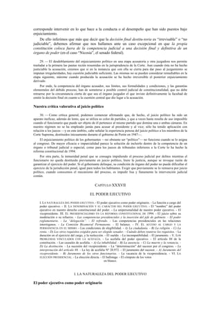corresponde intervenir en lo que hace a la conducta o al desempeño que han sido puestos bajo
enjuiciamiento.
De ello inferimos que más que decir que la decisión final destitu-toria es “irrevisable” o “no
judiciable”, debemos afirmar que nos hallamos ante un caso excepcional en que la propia
constitución coloca fuera de la competencia judicial a una decisión final y definitiva de un
órgano de poder (en el caso “Nicosia”, el senado federal).
29. — El desdoblamiento del enjuiciamiento político en una etapa acusatoria y otra juzgadora nos permite
trasladar a la primera las pautas recién resumidas en la jurisprudencia de la Corte. Aun cuando ésta no ha hecho
justiciable la acusación, creemos que si en la instancia que con ella se cierra para dar paso al juzgamiento se
imputan irregularidades, hay cuestión judiciable suficiente. Las mismas no se pueden considerar remediables en la
etapa siguiente, máxime cuando producida la acusación se ha hecho irreversible el posterior enjuiciamiento
derivado.
Por ende, la competencia del órgano acusador, sus límites, sus formalidades y condiciones, y las garantías
elementales del debido proceso, han de someterse a posible control judicial de constitucionalidad, que no debe
retraerse por la circunstancia cierta de que sea el órgano juzgador el que inviste definitivamente la facultad de
emitir la decisión final en cuanto a la cuestión central que dio lugar a la acusación.

Nuestra crítica valorativa al juicio político
30. — Como crítica general, podemos comenzar afirmando que, de hecho, el juicio político ha sido un
aparato ineficaz, además de lento, que se utiliza so color de partidos, y que a veces hasta resulta de uso imposible
cuando el funcionario que puede ser objeto de él pertenece al mismo partido que domina una o ambas cámaras. En
nuestro régimen no se ha empleado jamás para acusar al presidente y al vice; sólo ha tenido aplicación con
relación a los jueces —y en este ámbito, cabe señalar la experiencia penosa del juicio político a los miembros de la
Corte Suprema, destituidos inicuamente durante el gobierno de Perón en 1947—.
El enjuiciamiento político de los gobernantes —no obstante ser “político”— no funciona cuando se lo asigna
al congreso. De mayor eficacia e imparcialidad parece la solución de incluirlo dentro de la competencia de un
órgano o tribunal judicial o especial, como para los jueces de tribunales inferiores a la Corte lo ha hecho la
reforma constitucional de 1994.
Por otra parte, la inmunidad penal que se consagra impidiendo el proceso judicial por delitos mientras el
funcionario no queda destituido previamente en juicio político, hiere la justicia, aunque se invoque razón de
garantizar el ejercicio del poder. Si el gobernante delinque, su condición de órgano del poder no puede dificultar el
ejercicio de la jurisdicción penal, igual para todos los habitantes. Exigir que previamente se lo remueva por juicio
político, cuando conocemos el mecanismo del proceso, es impedir lisa y llanamente la intervención judicial
común.

CAPÍTULO XXXVII
EL PODER EJECUTIVO
I. LA NATURALEZA DEL PODER EJECUTIVO. - El poder ejecutivo como poder originario. - La función a cargo del
poder ejecutivo. - II. LA DENOMINACIÓN Y EL CARÁCTER DEL PODER EJECUTIVO. - El “nombre” del poder
ejecutivo en nuestro derecho constitucional del poder. - La unipersonalidad de nuestro poder ejecutivo. - El
vicepresidente. III. EL PRESIDENCIALISMO EN LA REFORMA CONSTITUCIONAL DE 1994. - El juicio sobre su
moderación o su refuerzo. - Las competencias presidenciales y la inserción del jefe de gabinete. - El poder
reglamentario. - La “delegación”. - El refrendo. - Las competencias presidenciales en las relaciones
interórganos. - La Comisión Bicameral Permanente. - El balance. - IV. EL ACCESO AL CARGO Y LA
PERMANENCIA EN EL MISMO. - Las condiciones de elegibilidad. - A) La ciudadanía. - B) La religión. - C) La
renta. - D) Los otros requisitos exigidos para ser elegido senador. - Cuándo deben reunirse los requisitos. - La
duración en el ejercicio del cargo, y la reelección. - El sueldo. - La incompatibilidad. - El juramento. - V. LOS
PROBLEMAS VINCULADOS CON LA ACEFALÍA. - La acefalía del poder ejecutivo. - El artículo 88 de la
constitución. - Las causales de acefalía. - A) La inhabilidad. - B) La ausencia. - C) La muerte y la renuncia. D) La destitución. - La sucesión del vicepresidente. - La “determinación” del sucesor por el congreso. - La
interpretación del artículo 88. - La ley de acefalía Nº 20.972. - El juramento del sucesor. - A) Juramento del
vicepresidente. - B) Juramento de los otros funcionarios. - La vacancia de la vicepresidencia. - VI. LA
ELECCIÓN PRESIDENCIAL. - La elección directa. - El ballotage. - El cómputo de los votos
en blanco.

I. LA NATURALEZA DEL PODER EJECUTIVO

El poder ejecutivo como poder originario

 