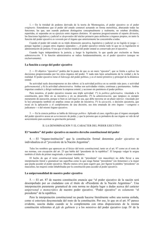 1. — En la trinidad de poderes derivada de la teoría de Montesquieu, el poder ejecutivo es el poder
originario. Entendemos que el poder del estado comenzó actuando en forma monolítica, abarcando todas las
funciones, las que, aun cuando pudieran distinguirse conceptualmente y realmente, no estaban divididas,
repartidas, ni separadas en su ejercicio entre órganos distintos. Al operarse progresivamente el reparto divisorio,
las funciones legislativa y judicial se desprenden del núcleo primario para atribuirse a órganos propios, en tanto la
función del poder ejecutivo es retenida por el órgano que anteriormente las concentraba a todas.
Cuando el poder del estado en su triple dimensión ejecutiva, legislativa y judicial ya no legisla ni juzga —
porque legislan y juzgan otros órganos separados—, el poder ejecutivo retiene todo lo que no es legislación ni
administración de justicia. O sea que el núcleo residual del poder estatal es conservado por el ejecutivo.
Cuando logra independencia la justicia, y luego la legislación, lo que queda por exclusión se llama
administración. Y la función administrativa se radica fundamentalmente, en el poder ejecutivo (aunque no
exclusivamente).

La función a cargo del poder ejecutivo
2. — El objetivo “ejecutivo” podría dar la pauta de que es un mero “ejecutor”, que se limita a aplicar las
decisiones proporcionadas por los otros órganos del poder. Y nada más lejos actualmente de la verdad y de la
realidad. El poder ejecutivo tiene el liderazgo del poder político, y es el motor primitivo y principal de la dinámica
estatal.
Su actividad suele descomponerse en dos rubros: a) la actividad política en su sentido más puro, o actividad
gubernamental, y b) la actividad administrativa. Ambas son actividades vitales, continuas y permanentes. Ambas
importan conducir y dirigir realmente la empresa estatal, y accionar sin paréntesis el poder político.
Para nosotros, el poder ejecutivo resume una triple actividad: 1º) la política gubernativa, vinculada a la
constitución, pero libre en su iniciativa y en su desarrollo; 2º) la administración, que tampoco es siempre
meramente de ejecución, porque si bien es sub-legal (o sea, que debe moverse en un plazo inferior, vinculado por
la ley) presupone también en amplias zonas un poder de iniciativa; 3º) la ejecución, o decisión ejecutoria, que
recae en la aplicación y el cumplimiento de una decisión, sea ésta emanada de otro órgano —congreso o
judicatura— o del mismo órgano ejecutivo.
3. — En la ciencia política se habla de liderazgo político. Aplicado al caso, significa que el órgano encargado
del poder ejecutivo acusa un acrecimiento de poder, y que la persona que es portadora de ese órgano se vale de tal
acrecimiento para acentuar su gravitación personal.

II. LA DENOMINACION Y EL CARACTER DEL PODER EJECUTIVO

El “nombre” del poder ejecutivo en nuestro derecho constitucional del poder
4. — El “órgano-institución” que la constitución formal denomina poder ejecutivo se
individualiza en el “presidente de la Nación Argentina”.
Tales los nombres que aparecen en el léxico del texto constitucional, tanto en el art. 87 como en el resto de
sus normas, con excepción del art. 23 que habla del “presidente de la república”. El lenguaje vulgar le asigna
también el título de primer magistrado, o primer mandatario.
El hecho de que el texto constitucional hable de “presidente” (en masculino) no debe llevar a una
interpretación literal o gramatical tan superflua como la que niega llamar “presidenta” (en femenino) a la mujer
que pueda acceder al poder ejecutivo. Mucho menos sirve para sugerir que, por figurar la palabra “presidente” en
masculino, las mujeres están inhabilitadas por la constitución para acceder al poder ejecutivo.

La unipersonalidad de nuestro poder ejecutivo
5. — El art. 87 de nuestra constitución enuncia que “el poder ejecutivo de la nación será
desempeñado por un ciudadano con el título de «Presidente de la Nación Argentina»”. Una
interpretación puramente gramatical de esta norma no dejaría lugar a dudas acerca del carácter
unipersonal o monocrático de nuestro poder ejecutivo. “Poder ejecutivo” es solamente “el
presidente” de la república.
Pero la interpretación constitucional no puede hacerse literalmente sobre una norma aislada,
como si estuviera desconectada del resto de la constitución. Por eso, lo que en el art. 87 parece
evidente, suscita dudas cuando se lo complementa con otras disposiciones de la misma
constitución referentes al jefe de gabinete y a los ministros del poder ejecutivo (cap. IV de la

 