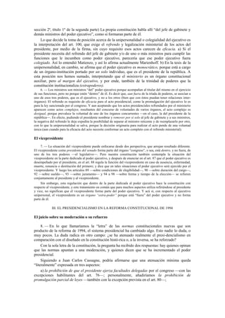 sección 2ª, título 1º de la segunda parte) La propia constitución habla allí “del jefe de gabinete y
demás ministros del poder ejecutivo”, como si formaran parte de él.
Lo que decide la toma de posición acerca de la unipersonalidad o colegialidad del ejecutivo es
la interpretación del art. 100, que exige el refrendo y legalización ministerial de los actos del
presidente, por medio de la firma, sin cuyo requisito esos actos carecen de eficacia. a) Si el
presidente necesita del refrendo del jefe de gabinete y/o de uno o más ministros para cumplir las
funciones que le incumben como poder ejecutivo, parecería que ese poder ejecutivo fuera
colegiado. Así lo entendió Matienzo, y así lo afirma actualmente Marienhoff. b) En la tesis de la
unipersonalidad, en cambio, se afirma que el poder ejecutivo es monocrático, porque está a cargo
de un órgano-institución portado por un solo individuo, que es el presidente de la república. A
esta posición nos hemos sumado, interpretando que el ministerio es un órgano constitucional
auxiliar, pero al margen del ejecutivo, y por ende, también de la trinidad de poderes que la
constitución institucionaliza (extrapoderes).
6. — Los ministros son ministros “del” poder ejecutivo porque acompañan al titular del mismo en el ejercicio
de sus funciones, pero no porque estén “dentro” de él. Es decir que, aun fuera de la tríada de poderes, se asocian a
uno de esos tres poderes, que es el ejecutivo, y no a los otros (bien que con éstos puedan tener relaciones interórganos). El refrendo es requisito de eficacia para el acto presidencial, como la promulgación del ejecutivo lo es
para la ley sancionada por el congreso. Y aun aceptando que los actos presidenciales refrendados por el ministerio
aparecen como actos complejos, resultantes del concurso de voluntades de varios órganos, el acto complejo es
desigual, porque prevalece la voluntad de uno de los órganos concurrentes —en el caso, la del presidente de la
república—. En efecto, pudiendo el presidente nombrar y remover por sí solo al jefe de gabinete y a sus ministros,
la negativa del refrendo le deja expedita la posibilidad de separar al ministro reticente y de reemplazarlo por otro,
con lo que la unipersonalidad se salva, porque la decisión originaria para realizar el acto pende de una voluntad
única (aun cuando para la eficacia del acto necesite conformar un acto completo con el refrendo ministerial).

El vicepresidente
7. — La situación del vicepresidente puede enfocarse desde dos perspectiva, que arrojan resultado diferente.
El vicepresidente como presidente del senado forma parte del órgano “congreso”, o sea, está dentro, y no fuera, de
uno de los tres poderes —el legislativo—. Pero nuestra constitución también contempla la situación del
vicepresidente en la parte dedicada al poder ejecutivo, y después de enunciar en el art. 87 que el poder ejecutivo es
desempeñado por el presidente, en el art. 88 regula la función del vicepresidente en caso de ausencia, enfermedad,
muerte, renuncia o destitución del primero; y dice que en tales situaciones el poder ejecutivo será ejercido por el
vicepresidente. Y luego los artículos 89 —sobre condiciones de elegibilidad—, 90 —sobre duración del cargo—,
92 —sobre sueldo—, 93 —sobre juramento— y 94 a 98 —sobre forma y tiempo de la elección— se refieren
conjuntamente al presidente y al vicepresidente.
Sin embargo, esta regulación que dentro de la parte dedicada al poder ejecutivo hace la constitución con
respecto al vicepresidente, y este tratamiento en común que para muchos aspectos utiliza refiriéndose al presidente
y vice, no significan que el vicepresidente forme parte del poder ejecutivo. Y acá sí, con respecto al ejecutivo
unipersonal, el vicepresidente es un órgano “extra-poder” porque está “fuera” del poder ejecutivo y no forma
parte de él.

III. EL PRESIDENCIALISMO EN LA REFORMA CONSTITUCIONAL DE 1994

El juicio sobre su moderación o su refuerzo
8. — En lo que llamaríamos la “letra” de las normas constitucionales nuevas que son
producto de la reforma de 1994, el sistema presidencial ha cambiado algo. Esto nadie lo duda, o
muy pocos. La duda radica en otro campo: ¿se ha atenuado realmente el presi-dencialismo en
comparación con el diseñado en la constitución histó-rica o, a la inversa, se ha reforzado?
Con la sola letra de la constitución, la pregunta ha recibido dos respuestas: hay quienes opinan
que las normas apuntan a una moderación, y quienes dicen que se ha incrementado el poder
presidencial.
Siguiendo a Juan Carlos Cassagne, podría afirmarse que una atenuación mínima queda
“literalmente” expresada en tres aspectos:
a) la prohibición de que el presidente ejerza facultades delegadas por el congreso —con las
excepciones habilitantes del art. 76—; personalmente, añadiríamos la prohibición de
promulgación parcial de leyes —también con la excepción prevista en el art. 80—;

 