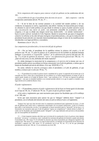 b) la competencia del congreso para remover al jefe de gabinete en las condiciones del art.
101;
c) la prohibición de que el presidente dicte decretos de necesidad y urgencia —con las
excepciones autorizantes del art. 99, inc. 3º—.
9. — Si de la letra de las normas pasamos a la realidad del mundo jurídico y de sus
conductas, la respuesta se vuelve, seguramente, más difícil. Además, ha transcurrido poco tiempo,
no obstante lo cual el estilo político con que desde la reforma se ejerce el poder ejecutivo acusa
una concentración muy fuerte de poder, con pretensión ostensible de predominio sobre el
congreso, a lo que se añade una imagen social muy desfavorable —en sentido institucional—
hacia el poder judicial, incluida la Corte Suprema. Queda la sensación de que para el imaginario
colectivo la reforma no ha sido útil para morigerar al presidencialismo, y de que la reelección del
presidente ha prevalecido con marcada intencionalidad para relegar el resto de las modificaciones
introducidas a un lugar periférico y secundario.
Remitimos a los nos. 20 y 21.
Las competencias presidenciales y la inserción del jefe de gabinete
10. — Por un lado, el presidente de la república retiene la jefatura del estado y la del
gobierno (art. 99, inc. 1º), pero la jefatura de la administración ha recibido un deslinde bastante
ambiguo: el presidente es responsable “político” de la administración general del país (art. 99,
inc. 1º) y el jefe de gabinete de ministros “ejerce” esa administración general (art. 100, inc. 1º).
¿Qué son una cosa y la otra, definidas del modo expuesto?
Es válido distinguir la titularidad de la competencia y el ejercicio de la misma; por eso, el
presidente podría ejercer esa jefatura en forma concurrente con el jefe de gabinete, a menos que se
tratara de facultades privativas del último. (Ver cap. XXXVIII, nº 3).
En suma, subsiste la relación jerárquica entre el presidente y el jefe de gabinete, al que
nombra y remueve por sí solo (art. 99 inc. 7º).
11. — El presidente ha perdido la jefatura local e inmediata de la capital; la supresión de la norma que se la
concedía nos lleva a decir que el decaimiento de esa jefatura no se limita transitoriamente al tiempo en que la
capital quede situada en la ciudad de Buenos Aires —que conforme al art. 129 tiene un régimen de gobierno
autónomo— sino que se extenderá también a un eventual período ulterior si es que la capital se traslada a otro
lugar distinto de la ciudad de Buenos Aires.

El poder reglamentario
12. — El presidente conserva el poder reglamentario de las leyes en forma igual a la descripta
en el viejo art. 86, inc. 2º (ahora art. 99, inc. 2º), pero el jefe de gabinete expide:
a) los actos y reglamentos que sean necesarios para ejercer las facultades que a él le atribuye
el art. 100, más
b) los que sean necesarios para ejercer las que le “delegue” (debería decir: “impute”) el
presidente, con el refrendo del ministro del ramo al cual se refiera el acto o el reglamento.
Tampoco hay aquí una clara división entre la competencia presidencial para reglamentar las leyes, y la del
jefe de gabinete para emitir actos y reglamentos relacionados con sus propias atribuciones. ¿Cuál es la frontera
para saber si una instrucción, un acto, o un reglamento se hacen necesarios para la “ejecución” de las leyes, o si
únicamente son necesarios para que el jefe de gabinete “ejerza sus competencias”? ¿Quién dirime la duda? ¿Y
cuáles son las facultades que el presidente puede “delegarle”? ¿No sigue habiendo actos privativos del presidente
que son insusceptibles de transferirse?
13. — Como respuesta mínima cabe decir que en la letra de la constitución el jefe de gabinete tiene algunas
facultades “privativas” o exclusivas, como: a) presidir las reuniones del gabinete de ministros cuando está ausente
el presidente (art. 100, inciso 5º); b) refrendar los decretos que dicta el presidente por delegación legislativa del
congreso (art. 100, inciso 12); c) tomar a su cargo la intervención y el refrendo en el mecanismo de los decretos de
necesidad y urgencia (art. 100, inciso 13, en correlación con el art. 99, inc. 3º) y de los que promulgan
parcialmente una ley (art. 100, inc. 13, en correlación con el art. 80).

 