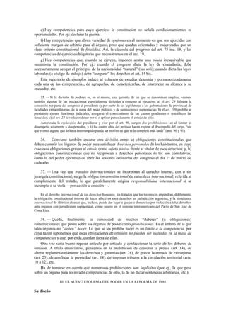 e) Hay competencias para cuyo ejercicio la constitución no señala condicionamientos ni
oportunidades. Por ej.: declarar la guerra.
f) Hay competencias que abren variedad de opciones en el momento en que son ejercidas con
suficiente margen de arbitrio para el órgano, pero que quedan orientadas y enderezadas por un
claro criterio constitucional de finalidad. Así, la cláusula del progreso del art. 75 inc. 18, y las
competencias de ejercicio obligatorio que encon-tramos en el inc. 19.
g) Hay competencias que, cuando se ejercen, imponen acatar una pauta inesquivable que
suministra la constitución. Por ej.: cuando el congreso dicta la ley de ciudadanía, debe
necesariamente acoger el principio de la nacionalidad “natural” (ius soli); cuando dicta las leyes
laborales (o código de trabajo) debe “asegurar” los derechos el art. 14 bis.
Este repertorio de ejemplos induce al esfuerzo de estudiar detenida y pormenorizadamente
cada una de las competencias, de agruparlas, de caracterizarlas, de interpretar su alcance y su
encuadre, etc.
35. — Si la división de poderes es, en sí misma, una garantía de las que se denominan amplias, veamos
también algunas de las precauciones especialmente dirigidas a contener al ejecutivo: a) el art. 29 fulmina la
concesión por parte del congreso al presidente (y por parte de las legislaturas a los gobernadores de provincia) de
facultades extraordinarias, de la suma del poder público, y de sumisiones o supremacías; b) el art. 109 prohíbe al
presidente ejercer funciones judiciales, arrogarse el conocimiento de las causas pendientes o restablecer las
fenecidas; c) el art. 23 le veda condenar por sí o aplicar penas durante el estado de sitio.
Autorizada la reelección del presidente y vice por el art. 90, surgen dos prohibiciones: a) al limitar el
desempeño solamente a dos períodos, y b) los cuatro años del período hacen expirar el desempeño del cargo, “sin
que evento alguno que lo haya interrumpido pueda ser motivo de que se le complete más tarde” (arts. 90 y 91).

36. — Conviene también encarar otra división entre: a) obligaciones constitucionales que
deben cumplir los órganos de poder para satisfacer derechos personales de los habitantes, en cuyo
caso esas obligaciones gravan al estado como sujeto pasivo frente al titular de esos derechos; y, b)
obligaciones constitucionales que no reciprocan a derechos personales ni les son correlativas,
como la del poder ejecutivo de abrir las sesiones ordinarias del congreso el día 1º de marzo de
cada año.
37. — Una vez que tratados internacionales se incorporan al derecho interno, con o sin
jerarquía constitucional, surge la obligación constitucional de naturaleza internacional, referida al
cumplimiento del tratado, lo que paralelamente origina responsabilidad internacional si se
incumple o se viola —por acción u omisión—.
En el derecho internacional de los derechos humanos, los tratados que los reconocen engendran, doblemente,
la obligación constitucional interna de hacer efectivos esos derechos en jurisdicción argentina, y la simultánea
internacional de idéntico alcance que, incluso, puede dar lugar a quejas o denuncias por violación a tales derechos
ante órganos con jurisdicción supraestatal, como ocurre en el sistema interamericano del Pacto de San José de
Costa Rica.

38. — Queda, finalmente, la curiosidad de muchos “deberes” (u obligaciones)
constitucionales que pesan sobre los órganos de poder como prohibiciones. Es el ámbito de lo que
tales órganos no “deben” hacer. Lo que se les prohíbe hacer es un límite a la competencia, por
cuya razón suponemos que estas obligaciones de omisión no pueden ser incluidas en la masa de
competencias y que, por ende, quedan fuera de ellas.
Otra vez sería bueno repasar artículo por artículo y confeccionar la serie de los deberes de
omisión. A título enunciativo, pensemos en la prohibición de censurar la prensa (art. 14), de
alterar reglamen-tariamente los derechos y garantías (art. 28), de gravar la entrada de extranjeros
(art. 25), de confiscar la propiedad (art. 18), de imponer tributos a la circulación territorial (arts.
10 a 12), etc.
Ha de tomarse en cuenta que numerosas prohibiciones son implícitas (por ej., la que pesa
sobre un órgano para no invadir competencias de otro, la de no dictar sentencias arbitrarias, etc.).
III. EL NUEVO ESQUEMA DEL PODER EN LA REFORMA DE 1994

Su diseño

 
