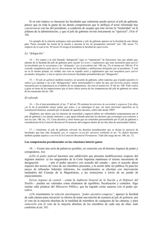 Si en este tríptico se clausuran las facultades que solamente puede ejercer el jefe de gabinete,
parece que en toda la gama de las demás competencias que le atribuye el texto reformado hay
concurrencia con las del presidente, a condición de aceptar que éste inviste la “titularidad” en la
jefatura de la administración, y que el jefe de gabinete inviste únicamente su “ejercicio”. (Ver nº
10).
Un ejemplo de la relación jerárquica entre presidente y jefe de gabinete aparece en la facultad de este último
para “hacer recaudar las rentas de la nación y ejecutar la ley de presupuesto nacional” (art. 100, inciso 7º),
respecto de la cual el art. 99 inciso 10 otorga al presidente la facultad de supervisión.

La “delegación”
14. — En cuanto a la mal llamada “delegación” (que es “imputación” de funciones), hay que añadir que,
además de la facultad del jefe de gabinete para expedir los actos y reglamentos que sean necesarios para ejercer
las facultades que le son propias y las “delegadas” por el presidente (art. 100, inc. 2º), el mismo art. 100 inc. 4º le
concede competencia para ejercer directamente las facultades y atribuciones delegadas por el presidente. Y esto
no es lo mismo porque, en verdad, una cosa es expedir actos y reglamentos que son necesarios para ejercer
facultades delegadas, y otra es ejercer directamente facultades presidenciales por “delegación”.
15. — El jefe de gabinete también resuelve, en acuerdo de gabinete, sobre materias que el poder ejecutivo le
indica (¿se asemeja o no a las “delegaciones” antes mencionadas?) o sobre las que, por decisión propia, estima
necesarias por su importancia en el ámbito de su competencia. Así reza el mismo inc. 4º del art. 100. Todo vuelve
a girar en torno de las imprecisiones que el texto ofrece acerca de las competencias del jefe de gabinete en varios
de los numerales del art. 100.

El refrendo
16. — En el área presidencial, el inc. 3º del art. 99 contiene los decretos de necesidad y urgencia. Con ellos,
¿se le da al presidente mayor poder que antes, o se amortigua el que, sin tener previsión específica en la
constitución histórica, acumuló por el dictado de aquellos decretos, sobre todo desde 1989?
Añadimos, por ahora, que los decretos de necesidad y urgencia deben ser refrendados conjuntamente por el
jefe de gabinete y los demás ministros, y que igual refrendo precisan los decretos que promulgan parcialmente a
una ley (art. 100, inc. 13). Unos decretos y otros tienen que ser sometidos personalmente por el jefe de gabinete a
consideración de la Comisión Bicameral Permanente del congreso dentro de los diez días de sancionados (ídem).
17. — Asimismo, el jefe de gabinete refrenda los decretos presidenciales que se dictan en ejercicio de
facultades que han sido delegadas por el congreso al po-der ejecutivo conforme al art. 76; dichos decretos
también quedan sujetos a con-trol de la Comisión Bicameral Permanente. Todo ello surge del art. 100, inc. 12.

Las competencias presidenciales en las relaciones interór-ganos
18. — Existe otra serie de paliativos posibles, en conexión con di-ferentes órganos de poder y
extrapoderes. Así:
a) En el poder judicial hacemos una subdivisión que presenta modificaciones respecto del
régimen anterior: a) los magistrados de la Corte Suprema mantienen el mismo mecanismo de
designación
—por el poder ejecutivo con acuerdo del senado— pero el acuerdo ahora
requiere dos tercios de votos de sus miembros presentes, y la sesión debe ser pública; b) para los
jueces de tribunales federales inferiores, los nombramientos se efectúan con intervención
mediadora del Consejo de la Magistratura, y las remociones a través de un jurado de
enjuiciamiento.
b) Los órganos de control —como la Auditoría General de la Nación y el Defensor del
Pueblo— pueden ser valorados como elementos de equilibrio, fiscalización y contralor. Algo
similar cabe predicar del Ministerio Público, que ha logrado cortar amarras con el poder ejecutivo.
c) Si examinamos la relación interórganos “poder ejecutivo-congreso”, aparece la facultad
de cada cámara para interpelar (a efectos de tratar una moción de censura) al jefe de gabinete, por
el voto de la mayoría absoluta de la totalidad de miembros de cualquiera de las cámaras; y para
removerlo con el voto de la mayoría absoluta de los miembros de cada una de ellas, todo
conforme al art. 101.

 