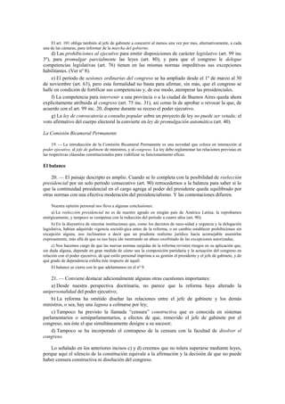 El art. 101 obliga también al jefe de gabinete a concurrir al menos una vez por mes, alternativamente, a cada
una de las cámaras, para informar de la marcha del gobierno.

d) Las prohibiciones al ejecutivo para emitir disposiciones de carácter legislativo (art. 99 inc
3º), para promulgar parcialmente las leyes (art. 80), y para que el congreso le delegue
competencias legislativas (art. 76) tienen en las mismas normas impeditivas sus excepciones
habilitantes. (Ver nº 8).
e) El período de sesiones ordinarias del congreso se ha ampliado desde el 1º de marzo al 30
de noviembre (art. 63), pero esta formalidad no basta para afirmar, sin más, que el congreso se
halle en condición de fortificar sus competencias y, de ese modo, atemperar las presidenciales.
f) La competencia para intervenir a una provincia o a la ciudad de Buenos Aires queda ahora
explícitamente atribuida al congreso (art. 75 inc. 31), así como la de aprobar o revocar la que, de
acuerdo con el art. 99 inc. 20, dispone durante su receso el poder ejecutivo.
g) La ley de convocatoria a consulta popular sobre un proyecto de ley no puede ser vetada; el
voto afirmativo del cuerpo electoral la convierte en ley de promulgación automática (art. 40).
La Comisión Bicameral Permanente
19. — La introducción de la Comisión Bicameral Permanente es una novedad que coloca en interacción al
poder ejecutivo, al jefe de gabinete de ministros, y al congreso. La ley debe reglamentar las relaciones previstas en
las respectivas cláusulas constitucionales para viabilizar su funcionamiento eficaz.

El balance
20. — El paisaje descripto es amplio. Cuando se lo completa con la posibilidad de reelección
presidencial por un solo período consecutivo (art. 90) retrocedemos a la balanza para saber si lo
que la continuidad presidencial en el cargo agrega al poder del presidente queda equilibrado por
otras normas con una efectiva moderación del presidencialismo. Y las contestaciones difieren.
Nuestra opinión personal nos lleva a algunas conclusiones:
a) La reelección presidencial no es de nuestro agrado en ningún país de América Latina; la reprobamos
enérgicamente, y tampoco se compensa con la reducción del período a cuatro años (art. 90);
b) En la disyuntiva de sincerar instituciones que, como los decretos de nece-sidad y urgencia y la delegación
legislativa, habían adquirido vigencia socioló-gica antes de la reforma, o en cambio establecer prohibiciones sin
excepción alguna, nos inclinamos a decir que un prudente realismo jurídico hacía aconsejable asumirlas
expresamente, más allá de que su uso haya ido mostrando un abuso exorbitado de las excepciones autorizadas;
c) Nos hacemos cargo de que las nuevas normas surgidas de la reforma revisten riesgos en su aplicación que,
sin duda alguna, depende en gran medida de cómo sea la composición partidaria y la actuación del congreso en
relación con el poder ejecutivo, de qué estilo personal imprima a su gestión el presidente y el jefe de gabinete, y de
qué grado de dependencia exhiba éste respecto de aquél.
El balance se cierra con lo que adelantamos en el nº 9.

21. — Conviene destacar adicionalmente algunas otras cuestiones importantes:
a) Desde nuestra perspectiva doctrinaria, no parece que la reforma haya alterado la
unipersonalidad del poder ejecutivo;
b) La reforma ha omitido diseñar las relaciones entre el jefe de gabinete y los demás
ministros, o sea, hay una laguna a colmarse por ley;
c) Tampoco ha previsto la llamada “censura” constructiva que es conocida en sistemas
parlamentarios o semiparlamentarios, a efectos de que, removido el jefe de gabinete por el
congreso, sea éste el que simultáneamente designe a su sucesor;
d) Tampoco se ha incorporado el contrapeso de la censura con la facultad de disolver el
congreso.
Lo señalado en los anteriores incisos c) y d) creemos que no tolera superarse mediante leyes,
porque aquí el silencio de la constitución equivale a la afirmación y la decisión de que no puede
haber censura constructiva ni disolución del congreso.

 