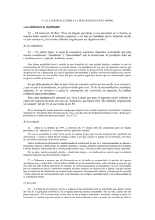 IV. EL ACCESO AL CARGO Y LA PERMANENCIA EN EL MISMO

Las condiciones de elegibilidad
22. — El actual art. 89 dice: “Para ser elegido presidente o vice-presidente de la Nación, se
requiere haber nacido en el territorio argentino, o ser hijo de ciudadano nativo, habiendo nacido
en país extranjero; y las demás calidades exigidas para ser elegido senador.”
A) La ciudadanía
23. — En primer lugar, se exige la ciudadanía argentina. Seguimos sosteniendo que para
nuestra constitución, “ciudadanía” y “nacionalidad” son la misma cosa. El presidente debe ser
ciudadano nativo, o hijo de ciudadano nativo.
Esta última posibilidad tiene el sentido de una liberalidad de claro sentido histórico, mediante la cual los
constituyentes de 1853 permitieron el eventual acceso a la presidencia de los hijos de argentinos nativos que
nacieron en el extranjero durante el exilio provocado por la tiranía de Rosas, pero la norma no agotó su viabilidad
de aplicación con la generación a la cual se destinaba concretamente, y podría resucitar una similar razón concreta
de funcionamiento con los nacidos fuera del país, de padres argentinos nativos que en determinadas épocas
emigraron también al extranjero.

Lo que debe quedar en claro es que el hijo de argentino nativo que ha nacido en el extranjero
y que accede a la presidencia, no queda investido por el art. 76 de la nacionalidad (o ciudadanía)
argentina. Es un extranjero a quien la constitución, sin convertirlo en argentino, le confiere
condición para ser presidente.
Esta clara interpretación personal nos lleva a decir que para el supuesto recién referido se
exime del requisito de tener seis años de ciudadanía, que figura entre “las calidades exigidas para
ser senador” del art. 55, al que remite el art. 89.
No es extravagante nuestro punto de vista porque tampoco tiene sentido im-ponerle al presidente el requisito
senatorial de “ser natural de la provincia que lo elija, o con dos años de residencia inmediata en ella”, desde que el
presidente no es electo por provincia alguna. (Ver nº 27).

B) La religión
24. — Antes de la reforma de 1994, el entonces art. 76 incluía entre las condiciones para ser elegido
presidente la de “pertenecer a la comunión católica apostólica romana”.
No vale ya escudriñar la “ratio” de la norma ni explicar lo que, para nuestra interpretación, significaba esa
“pertenencia”, cuándo se debía dar por reunida, cuándo y por qué causales se perdía. En su momento, eran útiles
las inevitables remisiones al derecho canónico.
Ahora, la reforma ha eliminado la aludida condición confesional, lo que en la contemporaneidad se adecua al
pluralismo religioso y democrático de carácter igualitario e, incluso, al propio ecumenismo prohijado por la Iglesia
Católica Romana. Desde antes de la reforma propiciábamos que, al llevarse a cabo, este requisito fuera suprimido.
Por su parte, nuestra sociedad valoraba —desde hace tiempo— en muchos de sus sectores que la condición
impuesta implicaba una discriminación religiosa.
25. — Volvemos a sostener que tal eliminación no se ha hecho en reciprocidad a la pérdida de vigencia
sociológica que, ya antes de la reforma, habían sufrido las normas constitucionales sobre patronato y pase que, por
otro lado, han sido también suprimidas. El requisito de confesionalidad para ser presidente y vice no venía exigido
por las competencias que la constitución asignaba al poder ejecutivo en relación con la Iglesia, sino por razones
que, a la época de la constitución, se tuvieron como respuesta a la composición cultural y religiosa de la sociedad,
y como expresión de reconocimiento tanto a ese fenómeno socio-lógico-espiritual cuanto a la confesionalidad de
la constitución misma.

C) La renta
26. — La renta de dos mil pesos fuertes a la época de la constitución tiene un significado que, desde el punto
de vista de la capacidad económica y de la riqueza personal, resulta considerable. Por un lado, cuando dos mil
pesos fuertes de 1853 se transforman a valor onza de oro y luego se convierte el resultado a dólares, y éstos a su
cotización en moneda argentina actual, se obtiene una suma cuantiosa, lo que —cuando por otro lado se advierte

 