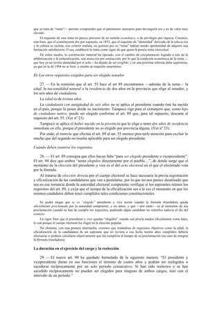 que se trata de “renta”— permite comprender que el patrimonio necesario para devengarla era y es de valor muy
elevado.
El requisito de esta renta no parece provenir de un sentido económico, o de privilegio por riqueza. Creemos,
más bien, que el constituyente dio por supuesto, en 1853, que el requisito de “idoneidad” derivado de la educación
y la cultura se recluía, con criterio realista, en quienes por su “renta” habían tenido oportunidad de adquirir una
formación satisfactoria. O sea, estableció la renta como signo de que quien la poseía tenía idoneidad.
De todos modos, la constitución material ha operado, con el cambio de circunstancias logrado a raíz de la
alfabetización y la culturalización, una mutación por sustracción, por lo que la condición económica de la renta —
que hoy ya no revela idoneidad por sí sola— ha dejado de ser exigible, y en una próxima reforma debe suprimirse,
ya que en la de 1994 no se hizo, y resulta un requisito anacrónico.

D) Los otros requisitos exigidos para ser elegido senador
27. — En la remisión que al art. 55 hace el art 89 encontramos —además de la renta— la
edad, la nacionalidad natural o la residencia de dos años en la provincia que elige al senador, y
los seis años de ciudadanía.
La edad es de treinta años.
La ciudadanía con antigüedad de seis años no se aplica al presidente cuando éste ha nacido
en el país, porque la posee desde su nacimiento. Tampoco rige para el extranjero que, como hijo
de ciudadano nativo, puede ser elegido conforme al art. 89 que, para tal supuesto, descarta al
requisito del art. 55. (Ver nº 23).
Tampoco se aplica el haber nacido en la provincia que lo elige o tener dos años de residencia
inmediata en ella, porque el presidente no es elegido por provincia alguna. (Ver nº 23).
Por ende, el reenvío que efectúa el art. 89 al art. 55 merece pres-tarle atención para excluir lo
mucho que del segundo no resulta aplicable para ser elegido presidente.
Cuándo deben reunirse los requisitos
28. — El art. 89 consigna que ellos hacen falta “para ser elegido presidente o vicepresidente”.
El art. 94 dice que ambos “serán elegidos directamente por el pueblo…”, de donde surge que el
momento de la elección del presidente y vice es el del acto electoral en el que el electorado vota
por la fórmula.
Al tratarse de elección directa por el cuerpo electoral se hace necesaria la previa registración
y oficialización de las candidaturas que van a postularse, por lo que no nos parece desatinado que
sea en esa instancia donde la autoridad electoral competente verifique si los aspirantes reúnen los
requisitos del art. 89, y exija que el tiempo de la oficialización sea a la vez el momento en que los
mismos candidatos deben tener cumplidos tales condiciones constitucionales.
Se podrá alegar que se es “elegido” presidente y vice recién cuando la fórmula triunfadora queda
oficialmente proclamada por la autoridad competente, y no antes, y que —por ende— es al momento de esa
proclamación cuando se han de cumplir los requisitos, pudiendo algún candidato no reunirlos todavía el día del
comicio.
En rigor, bien que el presidente y vice quedan “elegidos” cuando son procla-mados oficialmente como tales,
lo son porque el cuerpo electoral los eligió en la elección popular.
No obstante, con una postura intermedia, creemos que tratándose de requisitos objetivos como la edad, la
oficialización de la candidatura de un aspirante que no tuviera a esa fecha treinta años cumplidos debería
efectuarse si pudiera calcularse objetivamente que los cumpliría al tiempo de su proclamación (en caso de integrar
la fórmula triunfadora).

La duración en el ejercicio del cargo y la reelección
29. — El nuevo art. 90 ha quedado formulado de la siguiente manera: “El presidente y
vicepresidente duran en sus funciones el término de cuatro años y podrán ser reelegidos o
sucederse recíprocamente por un solo período consecutivo. Si han sido reelectos o se han
sucedido recíprocamente no pueden ser elegidos para ninguno de ambos cargos, sino con el
intervalo de un período.”

 