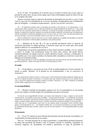 El art. 91 dice: “El presidente de la Nación cesa en el poder el mismo día en que expira su
período de cuatro años, sin que evento alguno que lo haya interrumpido, pueda ser motivo de que
se le complete más tarde”.
Aparece en primer lugar la reducción del período de desempeño de seis años a cuatro; luego
viene la supresión de la prohibición de reelección inmediata, reemplazándose por la habilitación
para ser reelegidos —o sucederse recíprocamente— por un solo período consecutivo.
30. — Es importante escarbar cuál es el principio que preside a esta refor-ma: si el reeleccionista, o el no
reeleccionista. Quizá, a primera vista, se diría que al abolirse la rotunda prohibición del anterior art. 77 que exigía
el intervalo de un período seisenal para la reelección, la reforma ha escogido el principio reelec-cionista. No
obstante, si además de la tradición surgida de la constitución histórica añadimos la limitación que ha introducido la
reforma al autorizar la reelección inmediata sólo por un nuevo lapso de cuatro años, hay base para admitir que,
aun muy atenuado, y con nueva modalidad, subsiste el principio no reelec-cionista.
Parece confirmarlo la cláusula transitoria novena cuando estipula que el mandato del presidente en ejercicio
al tiempo de sancionarse la reforma deberá considerarse como primer período.

31. — Inferimos de los arts. 90 y 91 que el período presidencial (salvo el supuesto de
reelección autorizado) no admite prórroga, ni duración mayor que los cuatro años, pero puede
quedar la duda de si es susceptible de acortarse.
Interpretamos con personal seguridad que el lapso fijado descarta y prohíbe, a la vez, ampliar
o reducir su tiempo. Una permanencia menor de cuatro años exactos sólo puede derivar,
constitucionalmente, de alguna causal de acefalía definitiva (muerte, renuncia, o destitución), lo
que significa que si esa causal se produce, la situación debe encuadrarse y resolverse a tenor de la
hipótesis de la referida acefalía.
Debe tenerse presente la excepción estipulada en la disposición transitoria décima, que dio duración mayor al
período presidencial —desde el 8 de julio de 1995 al 10 de diciembre de 1999—.

El sueldo
32. — El presidente y vice gozan por el art. 92 de un sueldo pagado por el tesoro nacional. Su
monto no puede “alterarse” en el período de sus nombramientos, o sea, ni aumentarse ni
disminuirse.
Una interpretación realista nos lleva a sostener que la inalterabilidad del sueldo presidencial impide que por
acto de los órganos de poder se disminuya o se aumente, pero que cuando la disminución no es nominal sino de
valor a causa de la depreciación monetaria, también se produce “alteración” y se “debe” restablecer la identidad
real del sueldo, aunque para eso la cantidad se eleve.

La incompatibilidad
33. — Durante el período de desempeño, agrega el art. 92, ni el presidente ni el vice pueden
ejercer otro empleo, ni recibir ningún otro emolumento nacional ni provincial.
Se trata de una incompatibilidad absoluta, que impone total dedicación al cargo, e impide no sólo percibir
remuneraciones, sino también ejercer otras actividades —aunque fuesen honorarias—. La prohibición de acumular
emolu-mentos nacionales o provinciales alcanza asimismo a retribuciones privadas y municipales. Sin embargo, la
rigidez no puede conducir hasta privar del goce y disfrute de derechos económicos fundados en leyes generales —
como sería, por ej.: la participación como socio en una empresa donde el presidente tuviera invertido capital
propio, la renta patrimonial, etc.—. De impedirse también esto, se convertiría al presidente en un sujeto destituido
de capacidad de derecho para contratar y ejercer una serie de actos jurídicos. Y tal incapacidad jurídica no puede
presumirse.

El juramento
34. — El art. 93 contiene la nueva fórmula del juramento que han de prestar el presidente y el
vicepresidente al tomar posesión de sus cargos.
Dice así: “Al tomar posesión de su cargo el presidente y vicepresidente prestarán juramento,
en manos del presidente del Senado y ante el Congreso reunido en Asamblea, respetando sus
creencias religiosas, de: desempeñar con lealtad y patriotismo el cargo de presidente (o

 