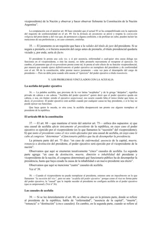 vicepresidente) de la Nación y observar y hacer observar fielmente la Constitución de la Nación
Argentina”.
La comparación con el anterior art. 80 hace entender que el actual 93 se ha compatibilizado con la supresión
del requisito de confesionalidad en el art. 89. En la fórmula de juramento se prevé y respeta la convicción
religiosa del presi-dente y del vice que, de pertenecer a alguna confesión, o de profesar un culto, pueden incluir las
menciones de sus preferencias y, en caso contrario, omitirlas.

35. — El juramento es un requisito que hace a la validez del título de jure del presidente. Si se
negara a prestarlo, o si hiciera asunción del cargo antes de prestarlo, el título presidencial quedaría
viciado y, por ende, sería de facto.
El presidente lo presta una sola vez, y si por ausencia, enfermedad o cual-quier otra causa delega sus
funciones en el vicepresidente, o éste las asume, no debe prestarlo nuevamente al recuperar el ejercicio. En
cambio, el juramento que el vicepresidente presta como tal, lo presta al solo efecto de su función vicepresidencial,
por manera que cuando ejerce definitivamente el poder ejecutivo en reemplazo del presidente y de conformidad
con el art. 88 de la constitución, debe prestar nuevo juramento —esta vez para el desempeño del cargo de
presidente—. Pero no debe jurar cuando sólo asume el “ejercicio” del poder ejecutivo a título transitorio.

V. LOS PROBLEMAS VINCULADOS CON LA ACEFALIA

La acefalía del poder ejecutivo
36. — La palabra acefalía, que proviene de la voz latina “acephalus” y de la griega “aképalos”, significa
privado de cabeza o sin cabeza. “Acefalía del poder ejecutivo” quiere decir que el poder ejecutivo queda sin
cabeza, o sea, sin titular; siendo el ejecutivo unipersonal, eso ocurre cuando falta el único titular que tiene, es
decir, el presidente. El poder ejecutivo está acéfalo cuando por cualquier causa no hay presidente, o si lo hay no
puede ejercer sus funciones.
Que haya quien lo suceda, es otra cosa; la acefalía desaparecerá tan pronto ese alguien reemplace al
presidente de la república.

El artículo 88 de la constitución
37. — El art. 88 —que mantiene el texto del anterior art. 75— enfoca dos supuestos: a) que
una causal de acefalía afecte únicamente al presidente de la república, en cuyo caso el poder
ejecutivo es ejercido por el vicepresidente (es lo que llamamos la “sucesión” del vicepresidente);
b) que tanto el presidente como el vice estén afectados por una causal de acefalía, en cuyo caso le
cabe al congreso “determinar” el funcionario público que ha de desempeñar la presidencia.
La primera parte del art. 75 dice: “en caso de enfermedad, ausencia de la capital, muerte,
renuncia o destitución del presidente, el poder ejecutivo será ejercido por el vicepresidente de la
nación”.
Observamos que aquí se enumeran taxativamente “cinco” causales de acefalía. La segunda
parte agrega: “en caso de destitución, muerte, dimisión o inhabilidad del presidente y
vicepresidente de la nación, el congreso determinará qué funcionario público ha de desempeñar la
presidencia, hasta que haya cesado la causa de la inhabilidad o un nuevo presidente sea electo”.
Observamos que aquí se menciona “cuatro” causales de acefalía.
Ver nº 39.
38. — Cuando el vicepresidente no puede reemplazar al presidente, estamos ante un impedimento en lo que
llamamos “la sucesión del vice”, pero no ante “acefalía del poder ejecutivo” porque como el vice no forma parte
del poder ejecutivo, la “causal” que le impide suceder al presidente no configura acefalía en el poder ejecutivo
(que es unipersonal). (Ver nº 36).

Las causales de acefalía
39. — Si se lee detenidamente el art. 88, se observa que en la primera parte, donde se refiere
al presidente de la república, habla de “enfermedad”, “ausencia de la capital”, “muerte”,
“renuncia” o “destitución” (cinco causales). En cambio, en la segunda parte, cuando se refiere al

 