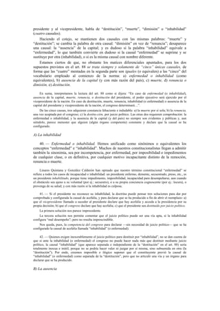 presidente y al vicepresidente, habla de “destitución”, “muerte”, “dimisión” o “inhabilidad”
(cuatro causales).
Haciendo el cotejo, se mantienen dos causales con las mismas palabras: “muerte” y
“destitución”; se cambia la palabra de otra causal: “dimisión” en vez de “renuncia”; desaparece
una causal: la “ausencia” de la capital; y es dudoso si la palabra “inhabilidad” equivale a
“enfermedad”, lo que también convierte en dudoso si la causal “enfermedad” se suprime y se
sustituye por otra (inhabilidad), o si es la misma causal con nombre diferente.
Estamos ciertos de que, no obstante los matices diferenciales apuntados, para los dos
supuestos previstos en el art. 88 se trata siempre y solamente de “cinco” únicas causales, de
forma que las “cuatro” mentadas en la segunda parte son iguales (o equivalen) a las “cinco” del
vocabulario empleado al comienzo de la norma: a) enfermedad o inhabilidad (como
equivalentes), b) ausencia de la capital (y con más razón del país), c) muerte, d) renuncia o
dimisión, e) destitución.
En suma, interpretamos la lectura del art. 88 como si dijera: “En caso de enfermedad (o inhabilidad),
ausencia de la capital, muerte, renuncia, o destitución del presidente, el poder ejecutivo será ejercido por el
vicepresidente de la nación. En caso de destitución, muerte, renuncia, inhabilidad (o enfermedad) o ausencia de la
capital del presidente y vicepresidente de la nación, el congreso determinará…”.
De las cinco causas, tres adquieren constancia fehaciente e indudable: a) la muerte por sí sola; b) la renuncia,
una vez aceptada por el congreso; c) la destitu-ción, por juicio político. Las otras dos requieren comprobación: la
enfermedad o inhabilidad, y la ausencia de la capital (y del país) no siempre son evidentes y públicas y, aun
siéndolo, parece menester que alguien (algún órgano competente) constante y declare que la causal se ha
configurado.

A) La inhabilidad
40. — Enfermedad o inhabilidad. Hemos unificado como sinónimos o equivalentes los
conceptos “enfermedad” e “inhabilidad”. Muchos de nuestros constitucionalistas llegan a admitir
también la sinonimia, sea por incompetencia, por enfermedad, por imposibilidad o impedimentos
de cualquier clase, o en definitiva, por cualquier motivo incapacitante distinto de la remoción,
renuncia o muerte.
Linares Quintana y González Calderón han opinado que nuestro término constitucional “enfermedad” se
refiere a todos los casos de incapacidad o inhabilidad: un presidente enfermo, demente, secuestrado, preso, etc., es
un presidente inhabilitado, porque tiene impedimento, imposibilidad, incapacidad para desempeñarse, aun cuando
el obstáculo sea ajeno a su voluntad (por ej.: secuestro), o a su propia conciencia cognoscente (por ej.: locura), o
provenga de su salud; y con más razón si la inhabilidad es culposa.
41. — Si el presidente no reconoce su inhabilidad, la doctrina puede pensar tres soluciones para dar por
comprobada y configurada la causal de acefalía, y para declarar que se ha producido a fin de abrir el reemplazo: a)
que el vicepresidente llamado a suceder al presidente declare que hay acefalía y acceda a la presidencia por su
propia decisión; b) que el congreso declare que hay acefalía; c) que el presidente sea destituido por juicio político.
La primera solución nos parece improcedente.
La tercera solución nos permite comentar que el juicio político puede ser una vía apta, si la inhabilidad
configura “mal desempeño”; pero no resulta imprescindible.
Nos queda, pues, la competencia del congreso para declarar —sin necesidad de juicio político— que se ha
configurado la causal de acefalía llamada “inhabilidad” (o enfermedad).
42. — Quienes exigen inexorablemente el juicio político para destituir por “inhabilidad”, no se dan cuenta de
que si ante la inhabilidad (o enfermedad) el congreso no puede hacer nada más que destituir mediante juicio
político, la causal “inhabilidad” (que aparece separada e independiente de la “destitución” en el art. 88) sería
totalmente inocua e inútil, porque no se podría hacer valer ni juzgar por sí misma, sino subsumida en otra (la
“destitución”). Por ende, creemos imposible e ilógico suponer que el constituyente previó la causal de
“inhabilidad” (o enfermedad) como separada de la “destitución”, pero que no articuló una vía y un órgano para
declarar que se ha producido.

B) La ausencia

 