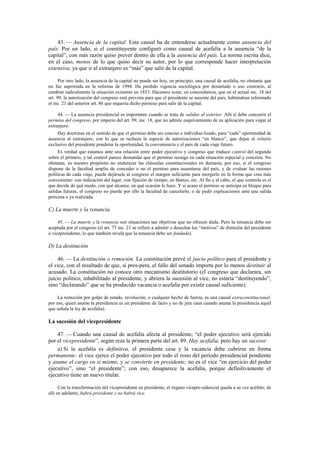 43. — Ausencia de la capital. Esta causal ha de entenderse actualmente como ausencia del
país. Por un lado, si el constituyente configuró como causal de acefalía a la ausencia “de la
capital”, con más razón quiso prever dentro de ella a la ausencia del país. La norma escrita dice,
en el caso, menos de lo que quiso decir su autor, por lo que corresponde hacer interpretación
extensiva, ya que ir al extranjero es “más” que salir de la capital.
Por otro lado, la ausencia de la capital no puede ser hoy, en principio, una causal de acefalía, no obstante que
no fue suprimida en la reforma de 1994. Ha perdido vigencia sociológica por desuetudo o uso contrario, al
cambiar radicalmente la situación existente en 1853. Hacemos notar, en concordancia, que en el actual inc. 18 del
art. 99, la autorización del congreso está prevista para que el presidente se ausente del país, habiéndose reformado
el inc. 21 del anterior art. 86 que requería dicho permiso para salir de la capital.
44. — La ausencia presidencial es importante cuando se trata de salidas al exterior. Allí sí debe concurrir el
permiso del congreso, por imperio del art. 99, inc. 18, que no admite esquivamiento de su aplicación para viajar al
extranjero.
Hay doctrinas en el sentido de que el permiso debe ser conciso e individua-lizado, para “cada” oportunidad de
ausencia al extranjero, con lo que se rechaza la especie de autorizaciones “en blanco”, que dejan al criterio
exclusivo del presidente ponderar la oportunidad, la conveniencia y el país de cada viaje futuro.
Es verdad que estamos ante una relación entre poder ejecutivo y congreso que traduce control del segundo
sobre el primero, y tal control parece demandar que el permiso recaiga en cada situación especial y concreta. No
obstante, es nuestro propósito no endurecer las cláusulas constitucionales en demasía; por eso, si el congreso
dispone de la facultad amplia de conceder o no el permiso para ausentarse del país, y de evaluar las razones
políticas de cada viaje, puede dejársele al congreso el margen suficiente para otorgarlo en la forma que crea más
conveniente: con indicación del lugar, con fijación de tiempo, en blanco, etc. Al fin y al cabo, el que controla es el
que decide de qué modo, con qué alcance, en qué ocasión lo hace. Y si acaso el permiso se anticipa en bloque para
salidas futuras, el congreso no pierde por ello la facultad de cancelarlo, o de pedir explicaciones ante una salida
próxima o ya realizada.

C) La muerte y la renuncia
45. — La muerte y la renuncia son situaciones tan objetivas que no ofrecen duda. Pero la renuncia debe ser
aceptada por el congreso (el art. 75 inc. 21 se refiere a admitir o desechar los “motivos” de dimisión del presidente
o vicepresidente, lo que también revela que la renuncia debe ser fundada).

D) La destitución
46. — La destitución o remoción. La constitución prevé el juicio político para el presidente y
el vice, con el resultado de que, si pros-pera, el fallo del senado importa por lo menos destituir al
acusado. La constitución no conoce otro mecanismo destitutorio (el congreso que declarara, sin
juicio político, inhabilitado al presidente, y abriera la sucesión al vice, no estaría “destituyendo”,
sino “declarando” que se ha producido vacancia o acefalía por existir causal suficiente).
La remoción por golpe de estado, revolución, o cualquier hecho de fuerza, es una causal extraconstitucional;
por eso, quien asume la presidencia es un presidente de facto y no de jure (aun cuando asuma la presidencia aquél
que señala la ley de acefalía).

La sucesión del vicepresidente
47. — Cuando una causal de acefalía afecta al presidente, “el poder ejecutivo será ejercido
por el vicepresidente”, según reza la primera parte del art. 89. Hay acefalía, pero hay un sucesor.
a) Si la acefalía es definitiva, el presidente cesa y la vacancia debe cubrirse en forma
permanente: el vice ejerce el poder ejecutivo por todo el resto del período presidencial pendiente
y asume el cargo en sí mismo, y se convierte en presidente; no es el vice “en ejercicio del poder
ejecutivo”, sino “el presidente”; con eso, desaparece la acefalía, porque definitivamente el
ejecutivo tiene un nuevo titular.
Con la transformación del vicepresidente en presidente, el órgano vicepre-sidencial queda a su vez acéfalo; de
allí en adelante, habrá presidente y no habrá vice.

 
