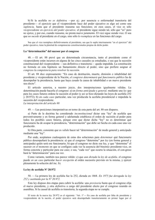 b) Si la acefalía no es definitiva —por ej.: por ausencia o enfermedad transitoria del
presidente— el ejercicio que el vicepresidente hace del poder ejecutivo es algo así como una
suplencia, hasta que el presidente reasuma sus funciones; en esos casos, el vice es sólo
vicepresidente en ejercicio del poder ejecutivo; el presidente sigue siendo tal, sólo que “es” pero
no ejerce, y por eso, cuando reasume, no presta nuevo juramento. El vice sigue siendo vice. O sea
que no sucede al presidente en el cargo, sino sólo lo reemplaza en las funciones del cargo.
Sea que el vice reemplace definitivamente al presidente, sea que lo supla interinamente “en el ejercicio” del
poder ejecutivo, tiene la plenitud de competencias constitucionales propias de dicho poder.

La “determinación” del sucesor por el congreso
48. — El art. 88 prevé que en determinada circunstancia, tanto el presidente como el
vicepresidente están incursos en alguna de las cinco causales ya estudiadas, o sea que la sucesión
constitucional del vicepresidente —sea definitiva o transitoria— queda impedida. La constitución
no formula en esta hipótesis un llamamiento directo al poder, sino que prefiere asignar al
congreso la competencia para resolver la sucesión.
El art. 88 dice expresamente: “En caso de destitución, muerte, dimisión o inhabilidad del
presidente y vicepresidente de la Nación, el congreso determinará qué funcionario público ha de
desempeñar la presidencia, hasta que haya cesado la causa de inhabilidad o un nuevo presidente
sea electo”.
El artículo autoriza, a nuestro juicio, dos interpretaciones igualmente válidas. La
determinación puede hacerla el congreso: a) en forma anticipada y general, mediante una ley que
para los casos futuros ordene la sucesión al poder (y así se hizo dictando las leyes de acefalía 252
y 20.972); b) en cada caso particular, una vez producida la acefalía presidencial e impedida la
sucesión del vicepresidente.
La interpretación del artículo 88
49. — Las posiciones interpretativas en torno de esta parte del art. 88 son dispares.
a) Parte de la doctrina ha considerado inconstitucional dictar una “ley” de acefalía que
preventivamente y en forma general y adelantada establezca el orden de sucesión al poder para
todos los posibles casos futuros, porque cree que dictar dicha “ley” no es determinar qué
funcionario ha de ocupar la presidencia, “determinación” que debe ser hecha en cada caso una vez
producido.
b) Otra parte, consiente que es válido hacer tal “determinación” de modo general y anticipado
mediante una “ley”.
Por ende, aceptamos cualesquiera de estas dos soluciones para determinar qué funcionario
público desempeñará la presidencia: a) que el congreso “determine” por ley (en forma general y
anticipada) quién será ese funcionario; b) que el congreso no dicte esa ley, y que “determine” el
sucesor en el momento en que se configure cada vez la ausencia del binomio presidente-vice, en
forma concreta y particular para ese caso; o sea, “cada vez” que ocurra la situación, el con-greso
hará la “determinación” para esa vez.
Como variante, también nos parece válido: c) que aun dictada la ley de acefalía, el congreso
puede en un caso particular hacer excepción al orden sucesorio previsto en la misma, y ejercer
plenamente la solución del inc. b).
La ley de acefalía Nº 20.972
50. — La primera ley de acefalía fue la 252, dictada en 1868. En 1975 fue derogada la ley
252 y sustituida por la Nº 20.972.
Esta ley dispuso dos etapas para cubrir la acefalía: una provisoria hasta que el congreso elija
el nuevo presidente, y otra definitiva a cargo del presidente electo por el congreso reunido en
asamblea. Si la causal de acefalía es transitoria, la segunda etapa no se cumple.
El texto de la nueva ley 20.972 es el siguiente: “Art. 1º — En caso de acefalía por falta de presidente y
vicepresidente de la nación, el poder ejecutivo será desempeñado transitoriamente en primer lugar por el

 