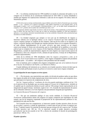 39. — La reforma constitucional de 1994 modificó en mucho la estructura del poder si se la
compara con la histórica de la constitución fundacional de 1853-1860. Lo iremos detallando a
medida que hagamos las explicaciones referentes a cada uno de los órganos. Por ahora, basta un
lineamiento general.
Al hilo de las nuevas normas constitucionales surge el debate acerca de la efectiva fisonomía que esas normas
pueden —o no— alcanzar en la vigencia sociológica. Todo admite sintetizarse en una pregunta dual: ¿se ha
amortiguado el poder, o no?; ¿se ha atenuado el presidencialismo, o no?; ¿se ha dado mayor protagonismo al
congreso, o no?; ¿estamos ante un poder más controlado que antes, o no?
Las respuestas admiten surgir desde el exclusivo orden de las normas, o bien atendiendo a su funcionamiento.
Para lo último, hay que tener muy en claro que no todos los mecanismos añadidos en 1994 han empezado a
aplicarse, a ve-ces porque omisiones inconstitucionales no les han conferido el desarrollo infra-constitucional que
necesitan en el orden normativo.

40. — La trinidad originaria que siempre se tuvo por eje de distribución de órganos y
funciones subsiste con su tipología clásica: a) un congreso bicameral que tiene naturaleza de
órgano complejo (porque se compone de dos cámaras, cada una de las cuales es un órgano) y de
órgano colegiado (porque está formado por muchas personas físicas en su conjunto bicameral y
en cada cámara separadamente); b) un poder ejecutivo que para nosotros es un órgano
unipersonal porque lo forma una sola persona, que es el presidente de la república; c) un poder
judicial que se compone de varios órganos (Corte Suprema, tribunales inferiores, Consejo de la
Magistratura, y jurado de enjuiciamiento); algunos de estos órganos son unipersonales (jueces de
1ª instancia) y otros son colegiados (Corte, cámaras de ape-laciones, Consejo de la Magistratura,
jurado de enjuiciamiento).
Antes de la reforma de 1994 ubicábamos entre los órganos extrapoderes a dos: a) el
ministerio; b) el vicepresidente de la república, como órgano extrapoderes respecto del presidente
(formando parte —en cambio— del congreso como presidente nato del senado).
Esto se mantiene, pero se añaden otros órganos extrapoderes que son: a) la Auditoría General
de la Nación; b) el Defensor del Pueblo; c) el Ministerio Público.
Cuando hablamos del ministerio en su relación con el poder ejecutivo, hemos de decir que la
reforma ha dado perfil propio al jefe de gabinete de ministros como nuevo órgano extrapoder.
La participación de unos órganos en otros ajenos
41. — Por de pronto, una característica que atañe a la división de poderes radica en que ahora
hay órganos de poder de la tríada originaria que tienen intervención en otros, que componen otros,
que participan en el ejercicio de competencias de otros.
Así, los “órganos políticos” resultantes de elección popular participan, conforme al art. 114,
en el ejercicio de las facultades que esa norma asigna al Consejo de la Magistratura, incluido en
el capítulo que la constitución destina al poder judicial. Ello porque tienen representación en la
integración de aquel Consejo. Asimismo, según el art. 115, el jurado de enjuiciamiento de jueces
de los tribunales inferiores a la Corte Suprema está parcialmente integrado por legisladores.
La Comisión Bicameral Permanente del congreso
42. — Sin que sea totalmente análogo al caso recién señalado, la Comisión Bicameral
Permanente institucionaliza dentro del congreso un órgano compuesto por legisladores de cada
cámara, que ha de integrarse respetando la proporción de las representaciones políticas (o sea,
partidarias) de cada una de ellas.
Tal Comisión tiene tres competencias: a) intervenir cuando el poder ejecutivo dicta decretos
de necesidad y urgencia, a modo de seguimiento y control antes de que los trate el congreso (art.
99 inc. 3º párrafo cuarto): b) controlar los decretos que por delegación del congreso (art. 76) dicta
el poder ejecutivo (art. 100 inc. 12); c) intervenir cuando el poder ejecutivo promulga
parcialmente una ley de acuerdo al art. 80, a efectos de considerar el decreto de promulgación
parcial (art. 100 inc. 13).
El poder ejecutivo

 