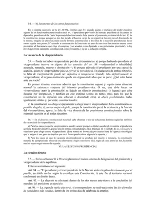 54. — b) Juramento de los otros funcionarios
En el sistema sucesorio de la ley 20.972, creemos que: b’) cuando asume el ejercicio del poder ejecutivo
alguno de los funcionarios mencionados en el art. 1º (presidente provisorio del senado, presidente de la cámara de
diputados, presidente de la Corte Suprema) dicho funcionario debe prestar el juramento presidencial del art. 93 de
la constitución, porque aunque los tres han jurado al hacerse cargo de su respectiva función para el desempeño de
la misma, ninguno de ellos ha jurado con la fórmula constitucional a los fines de la sucesión presidencial; la ley
omite regular este punto; b”) cuando a continuación del interinato de uno de esos tres funcionarios asume como
presidente el funcionario que elige el congreso ( un senador, o un diputado, o un gobernador provincial), la ley
prevé que preste juramento constitucional como presidente, y tal es la solución correcta.

La vacancia de la vicepresidencia
55. — Puede no haber vicepresidente por dos circunstancias: a) porque habiendo presidente el
vicepresidente incurre en alguna de las causales del art. 88 —enfermedad o inhabilidad,
ausencia, renuncia, muerte o destitución—; b) porque afectado el presidente por una causal de
acefalía, quien es vicepresidente pasa a ejercer la presidencia. En cualquiera de ambas hipótesis,
la falta de vicepresidente puede ser definitiva o temporaria. Cuando falta definitivamente el
vicepresidente, el órgano-institución queda sin órgano-individuo que lo porte. ¿Qué cabe hacer
ante ese vacío?
En primer término, conviene advertir que la constitución supone y regula como situación
normal la existencia conjunta del binomio presidente-vice. O sea, que debe hacer un
vicepresidente; pero la constitución ha dejado un silencio constitucional (o laguna) que debe
llenarse por integración, y también en este extremo (como en tantos otros para los que la
constitución no ha impuesto una solución o descartado otra), se abren posibilidades, todas
igualmente válidas y, por ende, constitucionales:
a) la constitución no obliga expresamente a elegir nuevo vicepresidente; b) la constitución no
prohíbe elegirlo; c) parece mejor elegirlo, porque la constitución prevé la existencia y la función
del vicepresidente; aparte, la falta de vice desarticula las previsiones constitucionales sobre la
eventual sucesión en el poder ejecutivo.
56. — En el derecho constitucional material, cabe observar el uso de soluciones distintas según las hipótesis
de vacancia de la vicepresidencia.
a) Para los casos en que la vicepresidencia quedó vacante porque su titular sucedió al presidente al producirse
acefalía del poder ejecutivo, parece existir norma consuetudinaria (por práctica) en el sentido de no convocarse a
elecciones para elegir nuevo vicepresidente. (Esta norma no formulada por escrito tiene la vigencia sociológica
que le asigna el uso, pero no implica que en el futuro pueda cobrar vigencia la opuesta.)
b) Para los casos en que la vacancia vicepresidencial se produjo por muerte o renuncia, la constitución
material ha ejemplarizado el uso de una alternativa: elegir o no nuevo vice, según el caso; entre las dos, ha tenido
mucho mayor segui-miento la segunda.

VI. LA ELECCION PRESIDENCIAL

La elección directa
57. — En los artículos 94 a 98 se reglamenta el nuevo sistema de designación del presidente y
vicepresidente de la república.
El texto normativo es el siguiente:
Art. 94. — “El presidente y el vicepresidente de la Nación serán elegidos directamente por el
pueblo, en doble vuelta, según lo establece esta Constitución. A este fin el territorio nacional
conformará un distrito único.
Art. 95. — La elección se efectuará dentro de los dos meses ante-riores a la conclusión del
mandato del presidente en ejercicio.
At. 96. — La segunda vuelta electoral, si correspondiere, se reali-zará entre las dos fórmulas
de candidatos más votadas, dentro de los treinta días de celebrada la anterior.

 