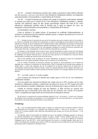 Art. 97. — Cuando la fórmula que resultare más votada en la primera vuelta, hubiere obtenido
más del cuarenta y cinco por ciento de los votos afirmativos válidamente emitidos, sus integrantes
serán proclamados como presidente y vicepresidente de la Nación.
Art. 98. — Cuando la fórmula que resultare más votada en la primera vuelta hubiere obtenido
el cuarenta por ciento por lo menos de los votos afirmativos válidamente emitidos y, además,
existiere una diferencia mayor de diez puntos porcentuales respecto del total de los votos
afirmativos válidamente emitidos sobre la fórmula que le sigue en número de votos, sus
integrantes serán proclamados como presidente y vicepresidente de la Nación.”
(La bastardilla es nuestra).
Como se advierte a la simple lectura, el mecanismo ha cambiado fundamentalmente, al
sustituirse la tradicional elección indirecta mediante juntas o colegios electorales por la elección
directa a doble vuelta (o ballotage).
58. — Siempre tuvimos la sensación de que uno de los aspectos que mayor consenso tenía en la sociedad, si
en el futuro se realizaba una reforma de la constitución, era éste de la designación del presidente. Quizá la razón
radicaba en el hecho de que la mediación de los partidos políticos había significado una mutación constitucional
en la elección indirecta, cuyo funcionamiento operaba normalmente como si fuera directa. Ello en cuanto fue
habitual que el partido con mayor número de votos populares consiguiera un número de electores suficientes que,
en las juntas electorales, consagraba por sí mismo la fórmula auspiciada por ese partido.
No obstante, se hace hincapié ahora en que el nuevo sistema desequilibra en mucho el peso del voto popular
en toda la extensión del territorio, ya que son unas pocas provincias las que acumulan el porcentaje más elevado
de ciudadanos con derecho electoral activo y las que, por ende, gravitan en el resultado de la elección directa,
neutralizando el resultado que surja del resto de las provincias.
Ello ha sido señalado como un deterioro de nuestro federalismo, al opacarse el peso de la participación
ciudadana en un vasto espacio geográfico del país, que se constituye en un distrito único.
Con ser verdad el fenómeno así descripto, pensamos que guarda un cierto paralelismo con el número de
diputados que, conforme a la población de cada provincia, elige el electorado de las mismas para componer la
cámara baja. Y, sobre todo, juzgamos que en el reemplazo de la elección indirecta por la directa hay un
sinceramiento institucional que, asimismo, tiende a evitar los eventuales bloqueos en los colegios electorales, si es
que el partido con mayor caudal no suma el número de electores necesario o no consigue alianzas con los de otros
partidos.

59. — La doble vuelta no se realiza cuando:
a) en el primer acto electoral la fórmula más votada supera el 45% de los votos afirmativos
válidamente emitidos;
b) en ese primer acto electoral la fórmula más votada alcanza el 40% al menos de los votos
afirmativos válidamente emitidos, y además hay una diferencia mayor del 10% respecto del total
de votos afirmativos emitidos válidamente a favor de la fórmula que le sigue en número de votos.
Cuando no concurre ninguna de estas dos hipótesis, se debe rea-lizar un segundo acto
electoral para que el electorado activo elija entre las dos fórmulas más votadas en la primera
vuelta. La segunda tiene lugar dentro de los treinta días de realizada la anterior.
Ha de tenerse en cuenta que las normas analizadas imponen el voto “por fórmula”, es decir, por el binomio
de candidatos que se postulan a la presidencia y a la vicepresidencia. No se vota por personas y, en consecuencia,
el escrutinio se tiene que realizar por fórmulas y no por personas.

El ballotage
60. — Con el sistema electoral a doble vuelta se supone y se suele decir que en el primer comicio el elector
opta libremente por la fórmula o los candidatos que realmente prefiere —“vota con el corazón”—, y que en
cambio en la eventual segunda vuelta reflexiona racionalmente para escoger una de entre dos fórmulas —“vota
con la razón”—.
Sin embargo, dados los porcentuales de sufragios con que se ha regulado el ballotage argentino, la situación
no coincide exactamente con la afirmación anterior. En efecto, cuando el elector reflexivo sabe que ya en la
primera vuelta puede triunfar una fórmula si supera el 45%de los votos —en vez de lo habitual en el derecho
comparado, que es más del 50%— ha de tener precaución con miras a la eventual segunda vuelta, que no se
realiza si la fórmula que consiguió por lo menos el 40% en la primera tiene una diferencia de más de diez puntos
porcentuales sobre la siguiente en cantidad de votos.

 